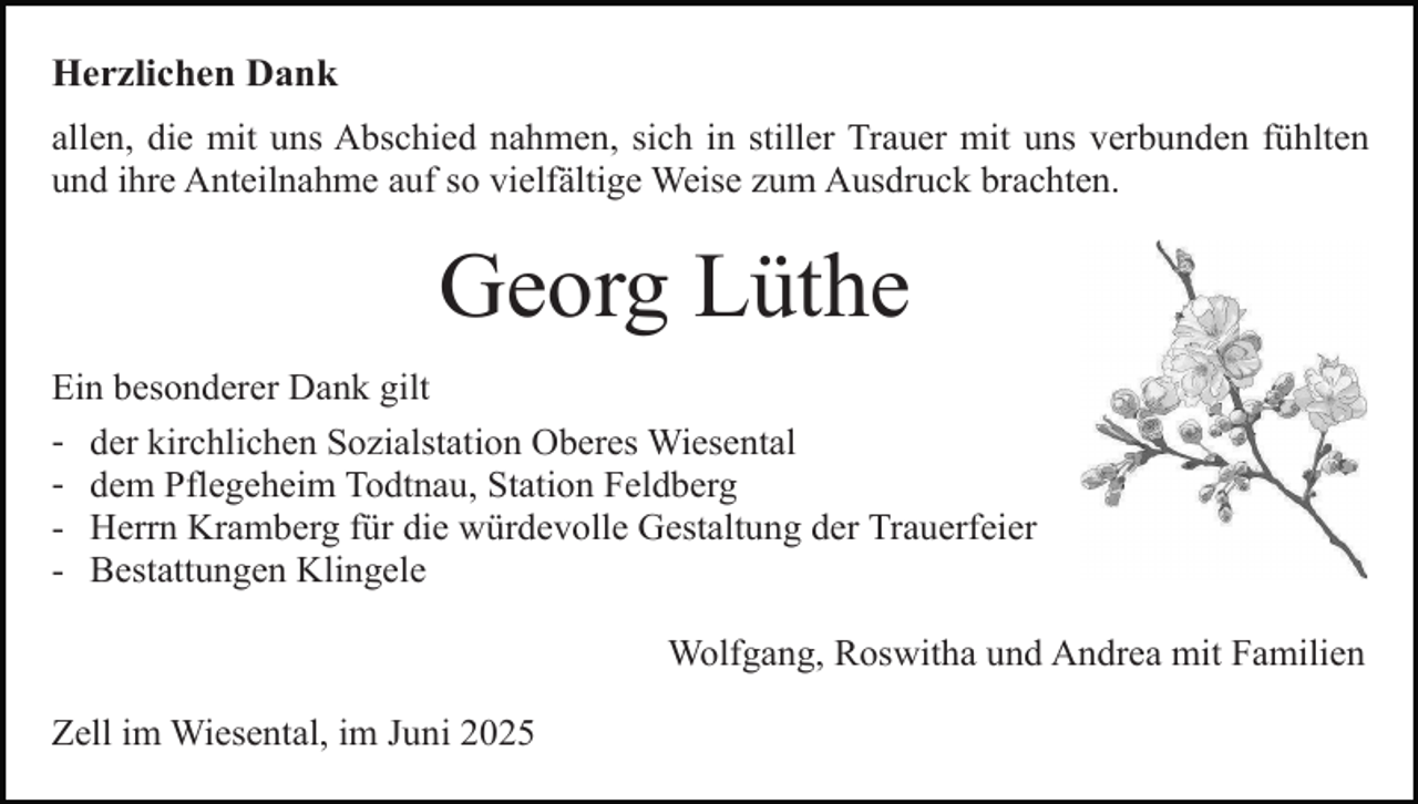 <p>Herzlichen Dank<br />allen, die mit uns Abschied nahmen, sich in stiller Trauer mit uns verbunden fühlten<br />und ihre Anteilnahme auf so vielfältige Weise zum Ausdruck brachten.</p><p>Georg Lüthe<br />Ein besonderer Dank gilt<br />- der kirchlichen Sozialstation Oberes Wiesental<br />- dem Pflegeheim Todtnau, Station Feldberg<br />- Herrn Kramberg für die würdevolle Gestaltung der Trauerfeier<br />- Bestattungen Klingele<br />Wolfgang, Roswitha und Andrea mit Familien<br />Zell im Wiesental, im Juni 2025</p>