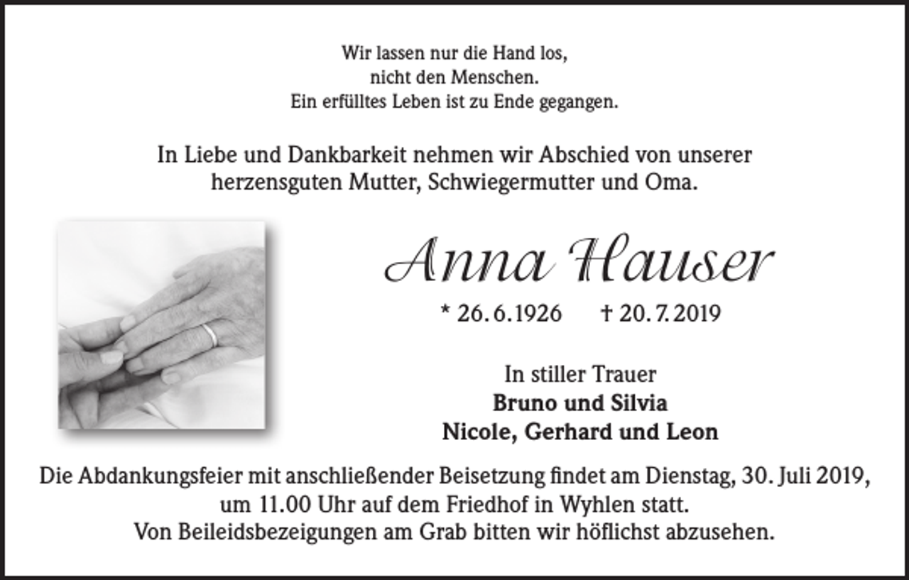 <p>Wir lassen nur die Hand los,<br />nicht den Menschen.<br />Ein erfülltes Leben ist zu Ende gegangen.</p><p>In Liebe und Dankbarkeit nehmen wir Abschied von unserer<br />herzensguten Mutter, Schwiegermutter und Oma.</p><p>Anna Hauser<br />* 26. 6.1926 † 20. 7. 2019<br />In stiller Trauer<br />Bruno und Silvia<br />Nicole, Gerhard und Leon<br />Die Abdankungsfeier mit anschließender Beisetzung findet am Dienstag, 30. Juli 2019,<br />um 11.00 Uhr auf dem Friedhof in Wyhlen statt.<br />Von Beileidsbezeigungen am Grab bitten wir höflichst abzusehen.</p>