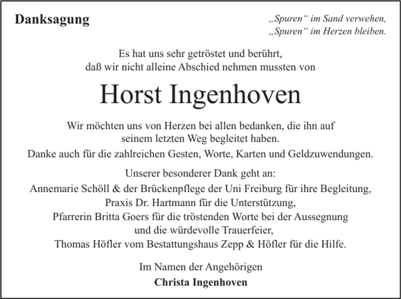 <p>Danksagung</p><p>„Spuren“ im Sand verwehen,<br />„Spuren“ im Herzen bleiben.</p><p>Es hat uns sehr getröstet und berührt,<br />daß wir nicht alleine Abschied nehmen mussten von</p><p>Horst Ingenhoven<br />Wir möchten uns von Herzen bei allen bedanken, die ihn auf<br />seinem letzten Weg begleitet haben.<br />Danke auch für die zahlreichen Gesten, Worte, Karten und Geldzuwendungen.<br />Unserer besonderer Dank geht an:<br />Annemarie Schöll &amp; der Brückenpflege der Uni Freiburg für ihre Begleitung,<br />Praxis Dr. Hartmann für die Unterstützung,<br />Pfarrerin Britta Goers für die tröstenden Worte bei der Aussegnung<br />und die würdevolle Trauerfeier,<br />Thomas Höfler vom Bestattungshaus Zepp &amp; Höfler für die Hilfe.<br />Im Namen der Angehörigen<br />Christa Ingenhoven</p>