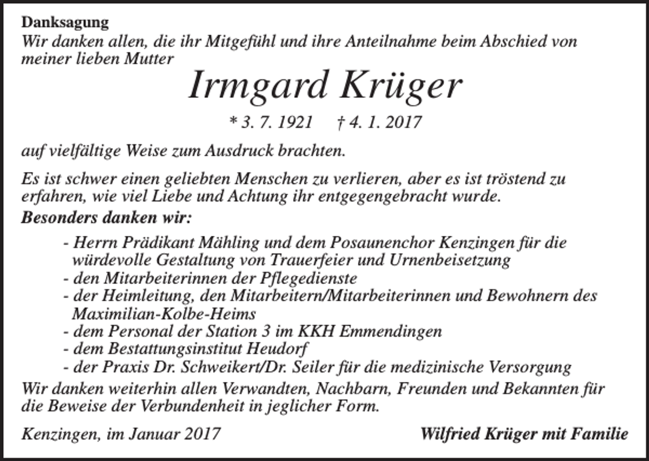 <p>Danksagung</p><p>Wir danken allen, die ihr Mitgefühl und ihre Anteilnahme beim Abschied von<br />meiner lieben Mutter</p><p>Irmgard Krüger<br />* 3. 7. 1921</p><p>† 4. 1. 2017</p><p>auf vielfältige Weise zum Ausdruck brachten.<br />Es ist schwer einen geliebten Menschen zu verlieren, aber es ist tröstend zu<br />erfahren, wie viel Liebe und Achtung ihr entgegengebracht wurde.<br />Besonders danken wir:<br />- Herrn Prädikant Mähling und dem Posaunenchor Kenzingen für die<br />würdevolle Gestaltung von Trauerfeier und Urnenbeisetzung<br />- den Mitarbeiterinnen der Pflegedienste<br />- der Heimleitung, den Mitarbeitern/Mitarbeiterinnen und Bewohnern des<br />Maximilian-Kolbe-Heims<br />- dem Personal der Station 3 im KKH Emmendingen<br />- dem Bestattungsinstitut Heudorf<br />- der Praxis Dr. Schweikert/Dr. Seiler für die medizinische Versorgung<br />Wir danken weiterhin allen Verwandten, Nachbarn, Freunden und Bekannten für<br />die Beweise der Verbundenheit in jeglicher Form.<br />Kenzingen, im Januar 2017</p><p>Wilfried Krüger mit Familie</p>