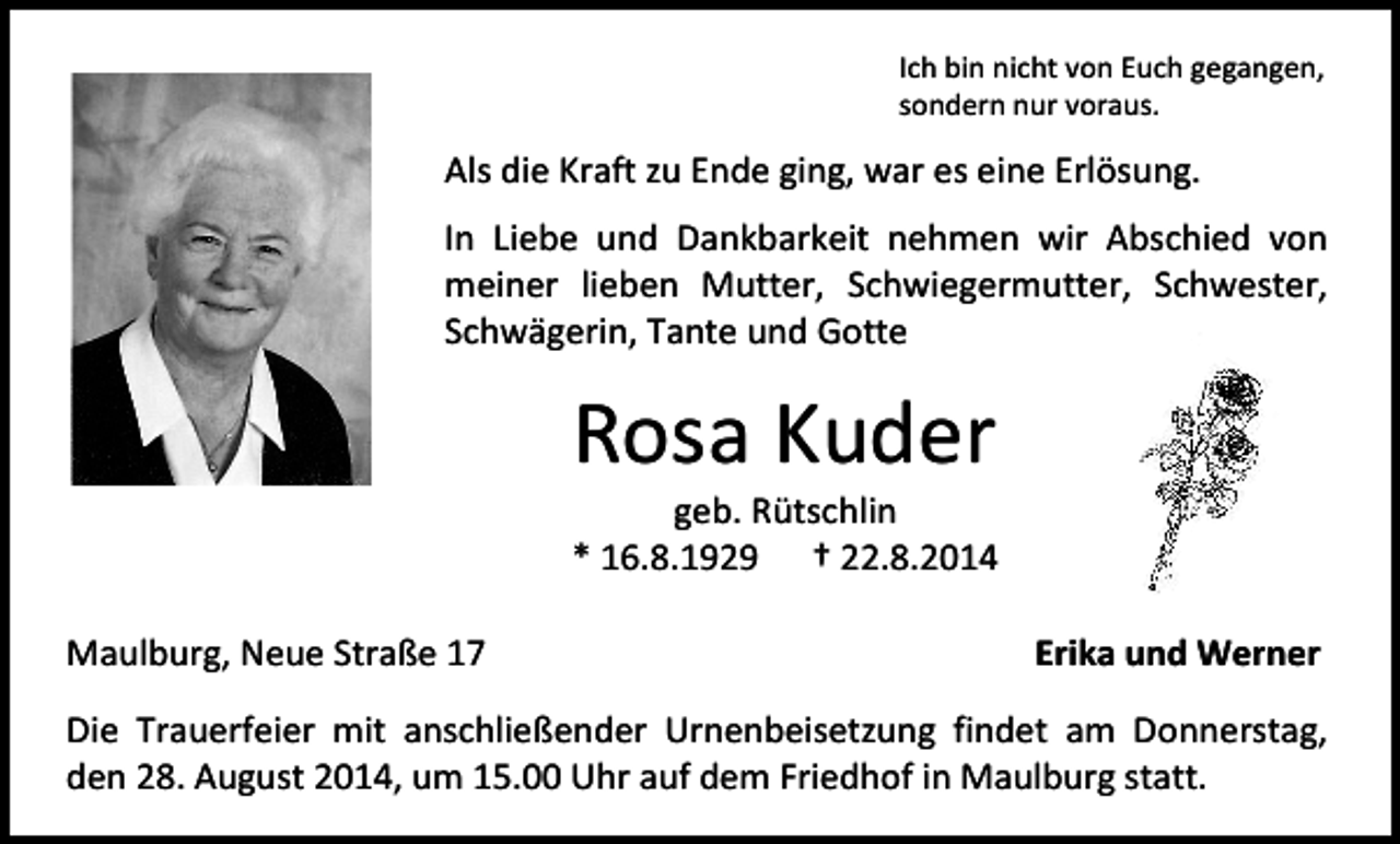 <p>Ich bin nicht von Euch gegangen,<br />sondern nur voraus.</p><p>Als die Kraft zu Ende ging, war es eine Erlösung.<br />In Liebe und Dankbarkeit nehmen wir Abschied von<br />meiner lieben Mutter, Schwiegermutter, Schwester,<br />Schwägerin, Tante und Gotte</p><p>Rosa Kuder</p><p>geb. Rütschlin<br />* 16.8.1929 † 22.8.2014<br />Maulburg, Neue Straße 17</p><p>Erika und Werner</p><p>Die Trauerfeier mit anschließender Urnenbeisetzung findet am Donnerstag,<br />den 28. August 2014, um 15.00 Uhr auf dem Friedhof in Maulburg statt.</p>
