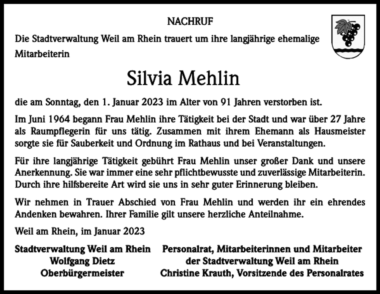<p>NACHRUF<br />Die Stadtverwaltung Weil am Rhein trauert um ihre langjährige ehemalige<br />Mitarbeiterin</p><p>Silvia Mehlin<br />die am Sonntag, den 1. Januar 2023 im Alter von 91 Jahren verstorben ist.<br />Im Juni 1964 begann Frau Mehlin ihre Tätigkeit bei der Stadt und war über 27 Jahre<br />als Raumpflegerin für uns tätig. Zusammen mit ihrem Ehemann als Hausmeister<br />sorgte sie für Sauberkeit und Ordnung im Rathaus und bei Veranstaltungen.<br />Für ihre langjährige Tätigkeit gebührt Frau Mehlin unser großer Dank und unsere<br />Anerkennung. Sie war immer eine sehr pflichtbewusste und zuverlässige Mitarbeiterin.<br />Durch ihre hilfsbereite Art wird sie uns in sehr guter Erinnerung bleiben.<br />Wir nehmen in Trauer Abschied von Frau Mehlin und werden ihr ein ehrendes<br />Andenken bewahren. Ihrer Familie gilt unsere herzliche Anteilnahme.<br />Weil am Rhein, im Januar 2023<br />S tadtverwaltung Weil am Rhein Personalrat, Mitarbeiterinnen und Mitarbeiter</p><p>Wolfgang Dietz<br />der Stadtverwaltung Weil am Rhein<br />Oberbürgermeister Christine Krauth, Vorsitzende des Personalrates</p>