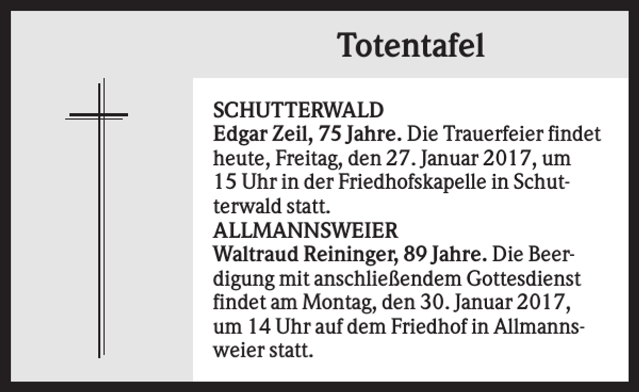 <p>Totentafel<br />SCHUTTERWALD<br />Edgar Zeil, 75 Jahre. Die Trauerfeier findet<br />heute, Freitag, den 27. Januar 2017, um<br />15 Uhr in der Friedhofskapelle in Schutterwald statt.<br />ALLMANNSWEIER<br />Waltraud Reininger, 89 Jahre. Die Beerdigung mit anschließendem Gottesdienst<br />findet am Montag, den 30. Januar 2017,<br />um 14 Uhr auf dem Friedhof in Allmannsweier statt.</p>
