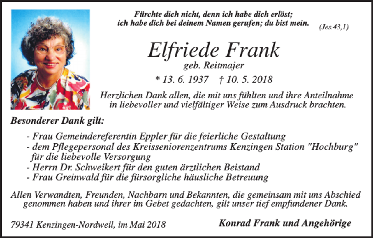 <p>Fürchte dich nicht, denn ich habe dich erlöst;<br />ich habe dich bei deinem Namen gerufen; du bist mein.</p><p>(Jes.43,1)</p><p>Elfriede Frank<br />geb. Reitmajer<br />* 13. 6. 1937 † 10. 5. 2018<br />Herzlichen Dank allen, die mit uns fühlten und ihre Anteilnahme<br />in liebevoller und vielfältiger Weise zum Ausdruck brachten.</p><p>Besonderer Dank gilt:<br />- Frau Gemeindereferentin Eppler für die feierliche Gestaltung<br />- dem Pflegepersonal des Kreisseniorenzentrums Kenzingen Station "Hochburg"<br />für die liebevolle Versorgung<br />- Herrn Dr. Schweikert für den guten ärztlichen Beistand<br />- Frau Greinwald für die fürsorgliche häusliche Betreuung<br />Allen Verwandten, Freunden, Nachbarn und Bekannten, die gemeinsam mit uns Abschied<br />genommen haben und ihrer im Gebet gedachten, gilt unser tief empfundener Dank.<br />79341 Kenzingen-Nordweil, im Mai 2018</p><p>Konrad Frank und Angehörige</p>