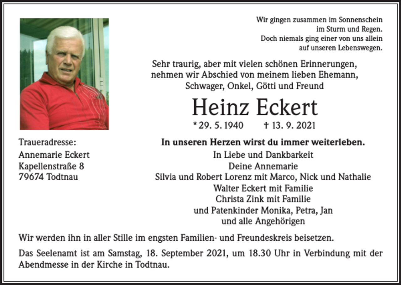 <p>Wir gingen zusammen im Sonnenschein<br />im Sturm und Regen.<br />Doch niemals ging einer von uns allein<br />auf unseren Lebenswegen.</p><p>Sehr traurig, aber mit vielen schönen Erinnerungen,<br />nehmen wir Abschied von meinem lieben Ehemann,<br />Schwager, Onkel, Götti und Freund</p><p>Heinz Eckert<br />* 29. 5. 1940 † 13. 9. 2021</p><p>Traueradresse:<br />Annemarie Eckert<br />Kapellenstraße 8<br />79674 Todtnau</p><p>In unseren Herzen wirst du immer weiterleben.<br />In Liebe und Dankbarkeit<br />Deine Annemarie<br />Silvia und Robert Lorenz mit Marco, Nick und Nathalie<br />Walter Eckert mit Familie<br />Christa Zink mit Familie<br />und Patenkinder Monika, Petra, Jan<br />und alle Angehörigen</p><p>Wir werden ihn in aller Stille im engsten Familien- und Freundeskreis beisetzen.<br />Das Seelenamt ist am Samstag, 18. September 2021, um 18.30 Uhr in Verbindung mit der<br />Abendmesse in der Kirche in Todtnau.</p>