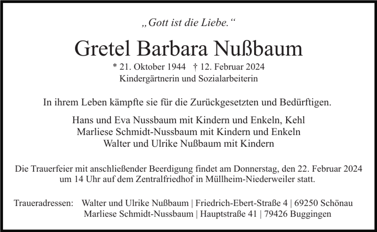 <p>„Gott ist die Liebe.“</p><p>Gretel Barbara Nußbaum<br />* 21. Oktober 1944 † 12. Februar 2024<br />Kindergärtnerin und Sozialarbeiterin</p><p>In ihrem Leben kämpfte sie für die Zurückgesetzten und Bedürftigen.<br />Hans und Eva Nussbaum mit Kindern und Enkeln, Kehl<br />Marliese Schmidt-Nussbaum mit Kindern und Enkeln<br />Walter und Ulrike Nußbaum mit Kindern<br />Die Trauerfeier mit anschließender Beerdigung findet am Donnerstag, den 22. Februar 2024<br />um 14 Uhr auf dem Zentralfriedhof in Müllheim-Niederweiler statt.<br />Traueradressen: Walter und Ulrike Nußbaum | Friedrich-Ebert-Straße 4 | 69250 Schönau<br />Marliese Schmidt-Nussbaum | Hauptstraße 41 | 79426 Buggingen</p>
