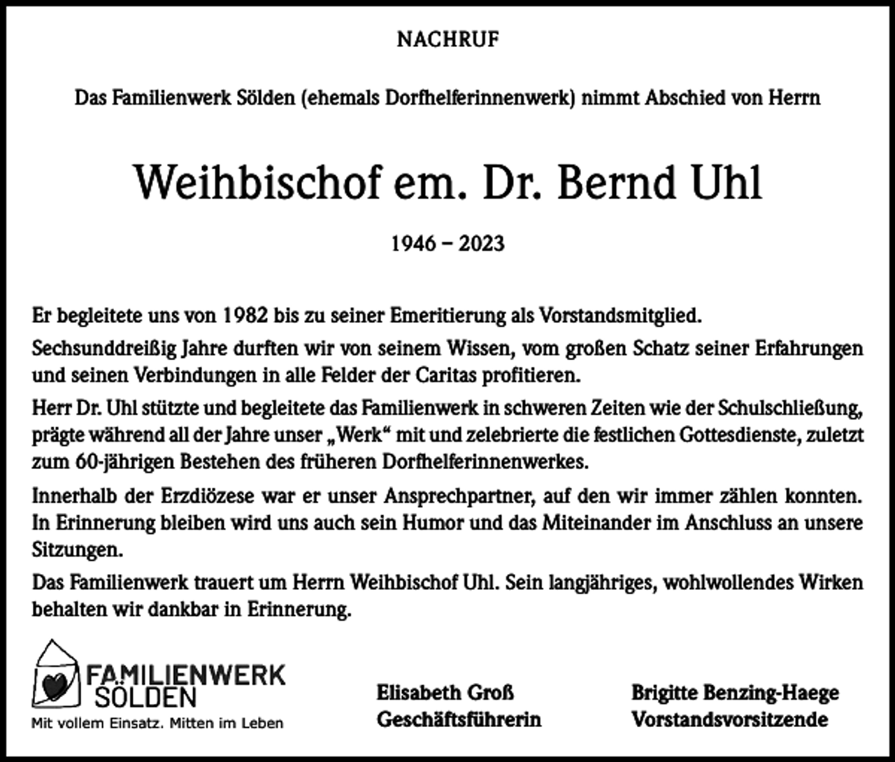 <p>NACHRUF<br />Das Familienwerk Sölden (ehemals Dorfhelferinnenwerk) nimmt Abschied von Herrn</p><p>Weihbischof em. Dr. Bernd Uhl<br />1946 – 2023<br />Er begleitete uns von 1982 bis zu seiner Emeritierung als Vorstandsmitglied.<br />Sechsunddreißig Jahre durften wir von seinem Wissen, vom großen Schatz seiner Erfahrungen<br />und seinen Verbindungen in alle Felder der Caritas profitieren.<br />Herr Dr. Uhl stützte und begleitete das Familienwerk in schweren Zeiten wie der Schulschließung,<br />prägte während all der Jahre unser „Werk“ mit und zelebrierte die festlichen Gottesdienste, zuletzt<br />zum 60-jährigen Bestehen des früheren Dorfhelferinnenwerkes.<br />Innerhalb der Erzdiözese war er unser Ansprechpartner, auf den wir immer zählen konnten.<br />In Erinnerung bleiben wird uns auch sein Humor und das Miteinander im Anschluss an unsere<br />Sitzungen.<br />Das Familienwerk trauert um Herrn Weihbischof Uhl. Sein langjähriges, wohlwollendes Wirken<br />behalten wir dankbar in Erinnerung.</p><p>Mit<br />vollem Einsatz. Mitten im Leben</p><p>Elisabeth Groß<br />Brigitte Benzing-Haege<br />Geschäftsführerin Vorstandsvorsitzende</p>