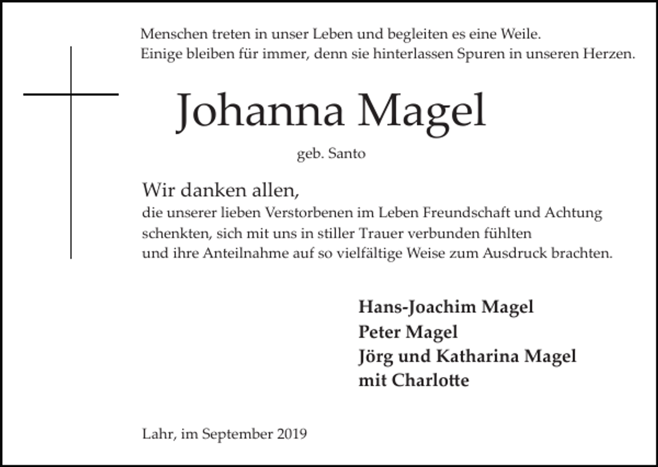 <p>Menschen treten in unser Leben und begleiten es eine Weile.<br />Einige bleiben für immer, denn sie hinterlassen Spuren in unseren Herzen.</p><p>Johanna Magel<br />geb. Santo</p><p>Wir danken allen,<br />die unserer lieben Verstorbenen im Leben Freundschaft und Achtung<br />schenkten, sich mit uns in stiller Trauer verbunden fühlten<br />und ihre Anteilnahme auf so vielfältige Weise zum Ausdruck brachten.</p><p>Hans-Joachim Magel<br />Peter Magel<br />Jörg und Katharina Magel<br />mit Charlo�e<br />Lahr, im September 2019</p>