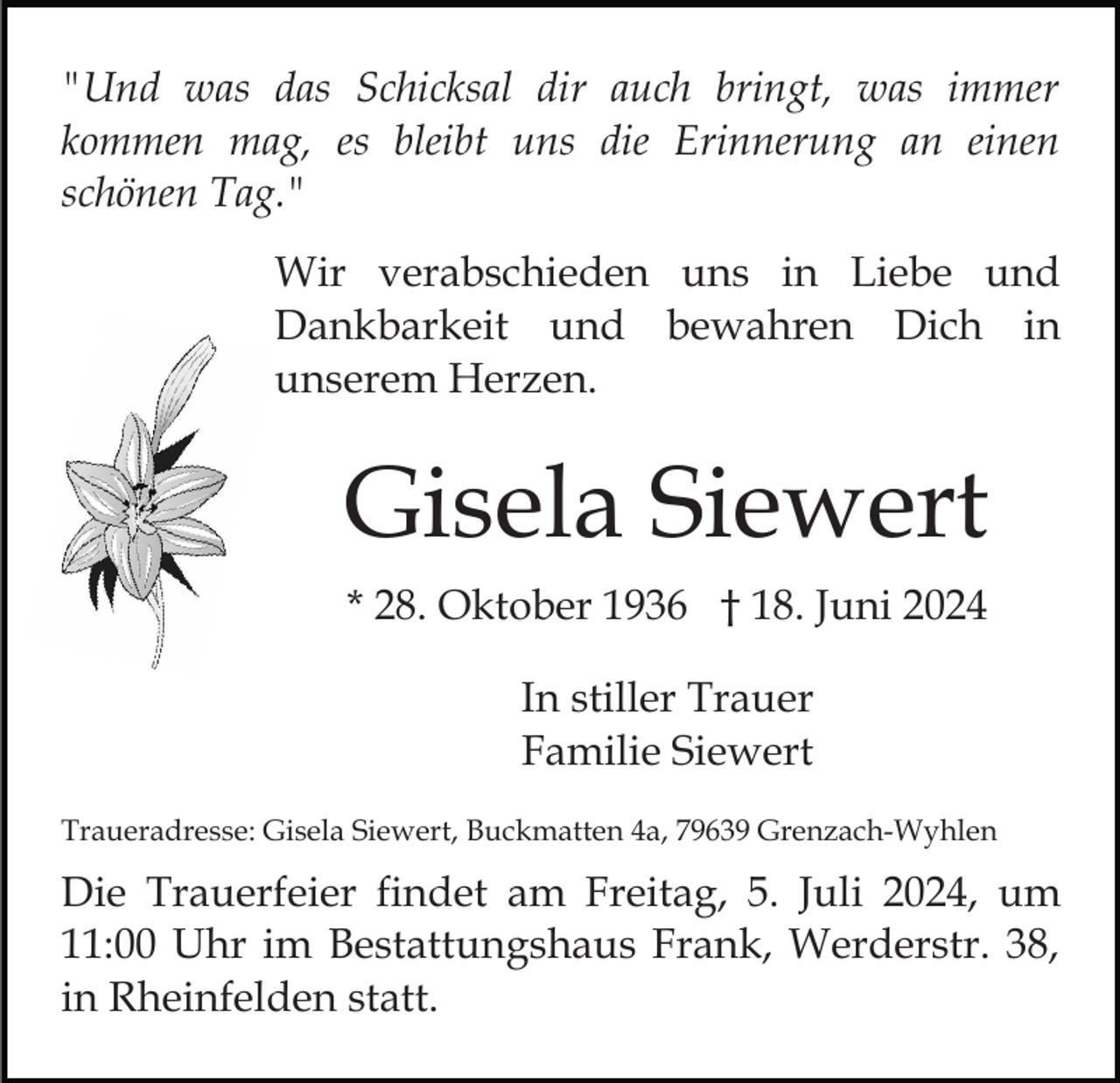 <p>"Und was das Schicksal dir auch bringt, was immer<br />kommen mag, es bleibt uns die Erinnerung an einen<br />schönen Tag."<br />Wir verabschieden uns in Liebe und<br />Dankbarkeit und bewahren Dich in<br />unserem Herzen.</p><p>Gisela Siewert<br />* 28. Oktober 1936 † 18. Juni 2024<br />In stiller Trauer<br />Familie Siewert<br />Traueradresse: Gisela Siewert, Buckmatten 4a, 79639 Grenzach-Wyhlen</p><p>Die Trauerfeier findet am Freitag, 5. Juli 2024, um<br />11:00 Uhr im Bestattungshaus Frank, Werderstr. 38,<br />in Rheinfelden statt.</p>