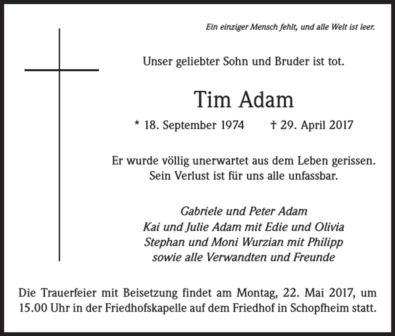 <p>Ein einziger Mensch fehlt, und alle Welt ist leer.</p><p>Unser geliebter Sohn und Bruder ist tot.</p><p>Tim Adam<br />* 18. September 1974 † 29. April 2017<br />Er wurde völlig unerwartet aus dem Leben gerissen.<br />Sein Verlust ist für uns alle unfassbar.<br />Gabriele und Peter Adam<br />Kai und Julie Adam mit Edie und Olivia<br />Stephan und Moni Wurzian mit Philipp<br />sowie alle Verwandten und Freunde<br />Die Trauerfeier mit Beisetzung findet am Montag, 22. Mai 2017, um<br />15.00 Uhr in der Friedhofskapelle auf dem Friedhof in Schopfheim statt.</p>