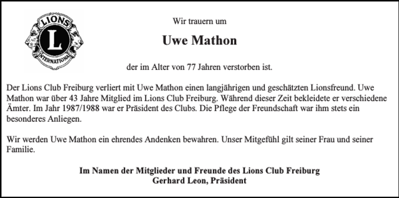 <p>Wir trauern um</p><p>Uwe Mathon<br />der im Alter von 77 Jahren verstorben ist.<br />Der Lions Club Freiburg verliert mit Uwe Mathon einen langjährigen und geschätzten Lionsfreund. Uwe<br />Mathon war über 43 Jahre Mitglied im Lions Club Freiburg. Während dieser Zeit bekleidete er verschiedene<br />Ämter. Im Jahr 1987/1988 war er Präsident des Clubs. Die Pflege der Freundschaft war ihm stets ein<br />besonderes Anliegen.<br />Wir werden Uwe Mathon ein ehrendes Andenken bewahren. Unser Mitgefühl gilt seiner Frau und seiner<br />Familie.<br />Im Namen der Mitglieder und Freunde des Lions Club Freiburg<br />Gerhard Leon, Präsident</p>