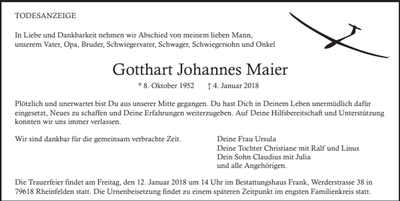 <p>TODESANZEIGE<br />In Liebe und Dankbarkeit nehmen wir Abschied von meinem lieben Mann,<br />unserem Vater, Opa, Bruder, Schwiegervater, Schwager, Schwiegersohn und Onkel</p><p>Gotthart Johannes Maier<br />* 8. Oktober 1952</p><p>† 4. Januar 2018</p><p>Plötzlich und unerwartet bist Du aus unserer Mitte gegangen. Du hast Dich in Deinem Leben unermüdlich dafür<br />eingesetzt, Neues zu schaffen und Deine Erfahrungen weiterzugeben. Auf Deine Hilfsbereitschaft und Unterstützung<br />konnten wir uns immer verlassen.<br />Wir sind dankbar für die gemeinsam verbrachte Zeit.</p><p>Deine Frau Ursula<br />Deine Tochter Christiane mit Ralf und Linus<br />Dein Sohn Claudius mit Julia<br />und alle Angehörigen.</p><p>Die Trauerfeier findet am Freitag, den 12. Januar 2018 um 14 Uhr im Bestattungshaus Frank, Werderstrasse 38 in<br />79618 Rheinfelden statt. Die Urnenbeisetzung findet zu einem späteren Zeitpunkt im engsten Familienkreis statt.</p>
