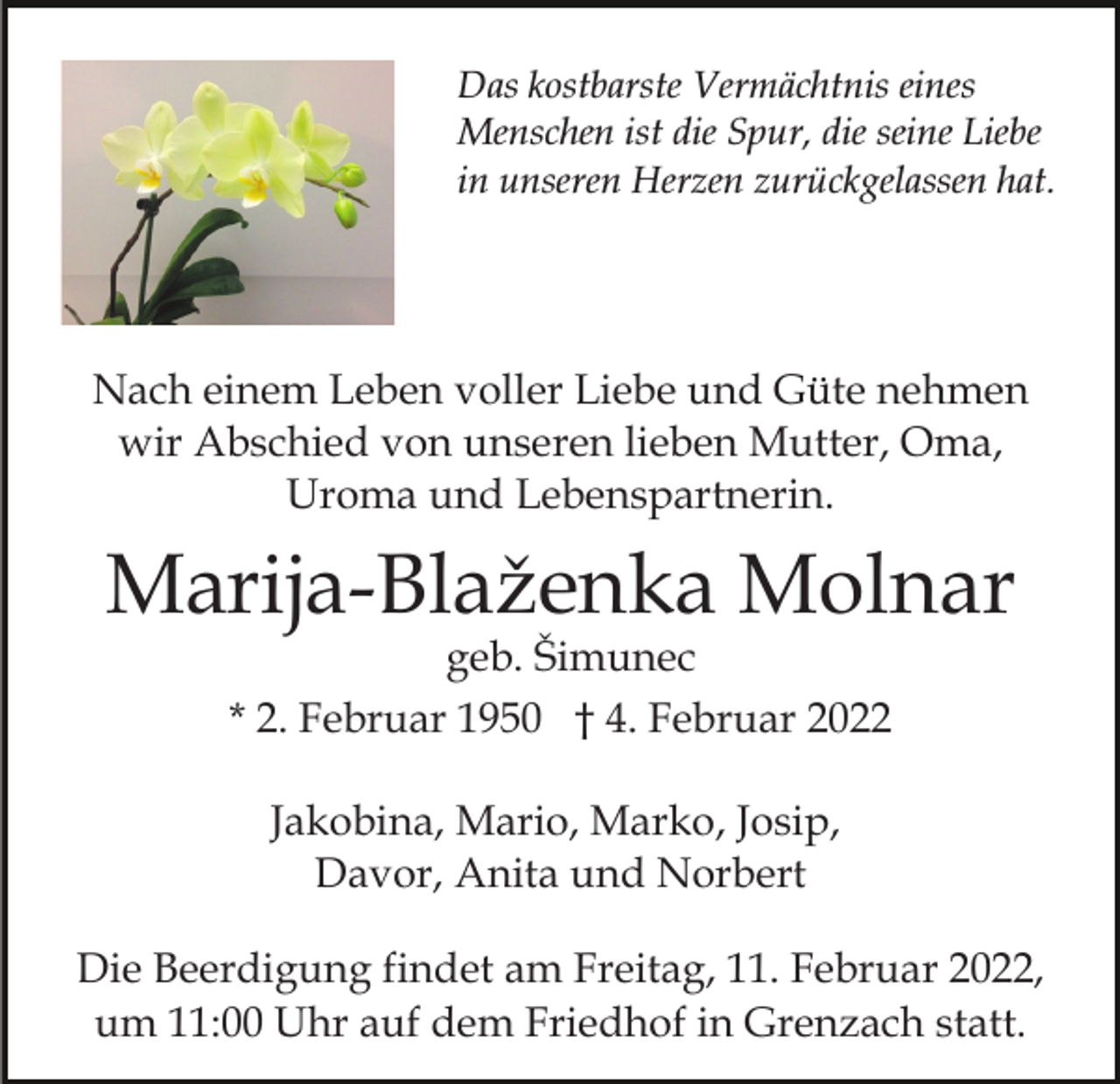 <p>Das kostbarste Vermächtnis eines<br />Menschen ist die Spur, die seine Liebe<br />in unseren Herzen zurückgelassen hat.</p><p>Nach einem Leben voller Liebe und Güte nehmen<br />wir Abschied von unseren lieben Mutter, Oma,<br />Uroma und Lebenspartnerin.</p><p>Marija-Blaženka Molnar<br />geb. Šimunec<br />* 2. Februar 1950 † 4. Februar 2022<br />Jakobina, Mario, Marko, Josip,<br />Davor, Anita und Norbert<br />Die Beerdigung findet am Freitag, 11. Februar 2022,<br />um 11:00 Uhr auf dem Friedhof in Grenzach statt.</p>