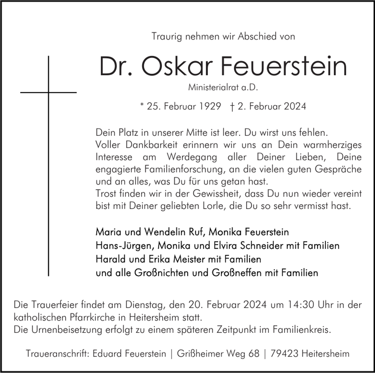 <p>Traurig nehmen wir Abschied von</p><p>Dr. Oskar Feuerstein<br />Ministerialrat a.D.</p><p>* 25. Februar 1929 † 2. Februar 2024</p><p>Dein Platz in unserer Mitte ist leer. Du wirst uns fehlen.<br />Voller Dankbarkeit erinnern wir uns an Dein warmherziges<br />Interesse am Werdegang aller Deiner Lieben, Deine<br />engagierte Familienforschung, an die vielen guten Gespräche<br />und an alles, was Du für uns getan hast.<br />Trost finden wir in der Gewissheit, dass Du nun wieder vereint<br />bist mit Deiner geliebten Lorle, die Du so sehr vermisst hast.</p><p>Die Trauerfeier findet am Dienstag, den 20. Februar 2024 um 14:30 Uhr in der<br />katholischen Pfarrkirche in Heitersheim statt.<br />Die Urnenbeisetzung erfolgt zu einem späteren Zeitpunkt im Familienkreis.<br />Traueranschrift: Eduard Feuerstein | Grißheimer Weg 68 | 79423 Heitersheim</p>