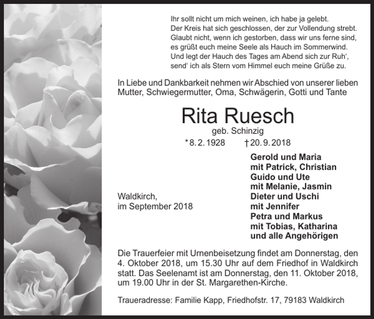 <p>Ihr sollt nicht um mich weinen, ich habe ja gelebt.<br />Der Kreis hat sich geschlossen, der zur Vollendung strebt.<br />Glaubt nicht, wenn ich gestorben, dass wir uns ferne sind,<br />es grüßt euch meine Seele als Hauch im Sommerwind.<br />Und legt der Hauch des Tages am Abend sich zur Ruh‘,<br />send‘ ich als Stern vom Himmel euch meine Grüße zu.</p><p>In Liebe und Dankbarkeit nehmen wir Abschied von unserer lieben<br />Mutter, Schwiegermutter, Oma, Schwägerin, Gotti und Tante</p><p>Ritageb.Ruesch<br />Schinzig<br />* 8. 2. 1928</p><p>† 20. 9. 2018</p><p>Gerold und Maria</p><p>mit Patrick, Christian</p><p>Guido und Ute</p><p>mit Melanie, Jasmin<br />Waldkirch,<br />Dieter und Uschi<br />im September 2018 mit Jennifer<br />Petra und Markus<br />mit Tobias, Katharina<br />und alle Angehörigen<br />Die Trauerfeier mit Urnenbeisetzung findet am Donnerstag, den<br />4. Oktober 2018, um 15.30 Uhr auf dem Friedhof in Waldkirch<br />statt. Das Seelenamt ist am Donnerstag, den 11. Oktober 2018,<br />um 19.00 Uhr in der St. Margarethen-Kirche.<br />Traueradresse: Familie Kapp, Friedhofstr. 17, 79183 Waldkirch</p>