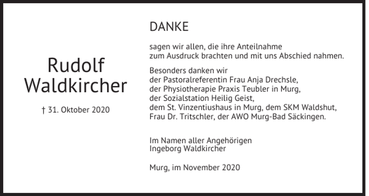 <p>DANKE</p><p>Rudolf<br />Waldkircher<br />† 31. Oktober 2020</p><p>sagen wir allen, die ihre Anteilnahme<br />zum Ausdruck brachten und mit uns Abschied nahmen.<br />Besonders danken wir<br />der Pastoralreferentin Frau Anja Drechsle,<br />der Physiotherapie Praxis Teubler in Murg,<br />der Sozialstation Heilig Geist,<br />dem St. Vinzentiushaus in Murg, dem SKM Waldshut,<br />Frau Dr. Tritschler, der AWO Murg-Bad Säckingen.<br />Im Namen aller Angehörigen<br />Ingeborg Waldkircher<br />Murg, im November 2020</p>