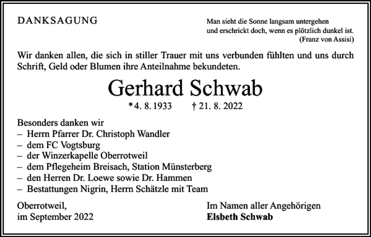 <p>DANKSAGUNG<br />Man sieht die Sonne langsam untergehen</p><p>und erschrickt doch, wenn es plötzlich dunkel ist.</p><p>(Franz von Assisi)</p><p>Wir danken allen, die sich in stiller Trauer mit uns verbunden fühlten und uns durch<br />Schrift, Geld oder Blumen ihre Anteilnahme bekundeten.</p><p>Gerhard Schwab<br />* 4. 8. 1933 † 21. 8. 2022</p><p>Besonders danken wir<br />– Herrn Pfarrer Dr. Christoph Wandler<br />– dem FC Vogtsburg<br />– der Winzerkapelle Oberrotweil<br />– dem Pflegeheim Breisach, Station Münsterberg<br />– den Herren Dr. Loewe sowie Dr. Hammen<br />– Bestattungen Nigrin, Herrn Schätzle mit Team<br />Oberrotweil,<br />im September 2022</p><p>Im Namen aller Angehörigen<br />Elsbeth Schwab</p>