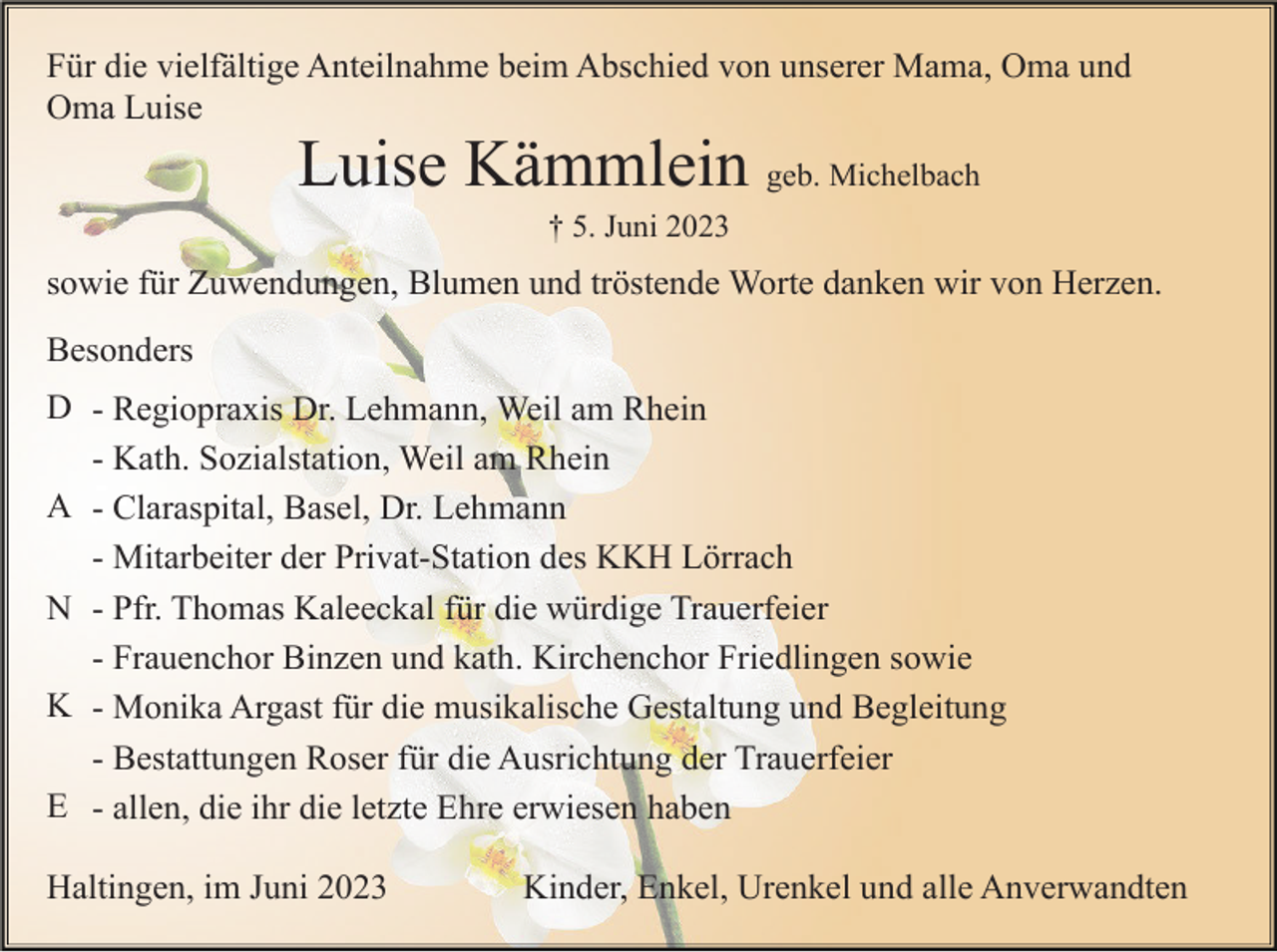 <p>Für die vielfältige Anteilnahme beim Abschied von unserer Mama, Oma und<br />Oma Luise</p><p>Luise Kämmlein geb. Michelbach<br />† 5. Juni 2023</p><p>sowie für Zuwendungen, Blumen und tröstende Worte danken wir von Herzen.<br />Besonders<br />D - Regiopraxis Dr. Lehmann, Weil am Rhein<br />- Kath. Sozialstation, Weil am Rhein<br />A - Claraspital, Basel, Dr. Lehmann<br />- Mitarbeiter der Privat-Station des KKH Lörrach<br />N - Pfr. Thomas Kaleeckal für die würdige Trauerfeier<br />- Frauenchor Binzen und kath. Kirchenchor Friedlingen sowie<br />K - Monika Argast für die musikalische Gestaltung und Begleitung<br />- Bestattungen Roser für die Ausrichtung der Trauerfeier<br />E - allen, die ihr die letzte Ehre erwiesen haben<br />Haltingen, im Juni 2023</p><p>Kinder, Enkel, Urenkel und alle Anverwandten</p>