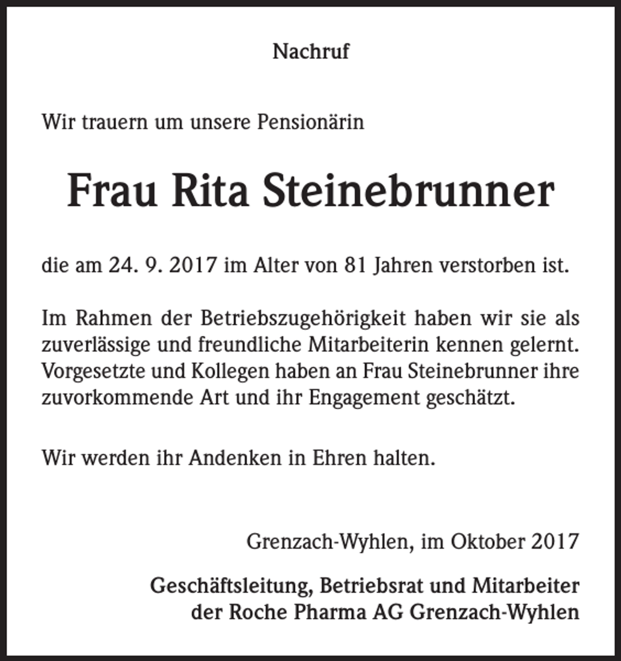 <p>Nachruf<br />Wir trauern um unsere Pensionärin</p><p>Frau Rita Steinebrunner<br />die am 24. 9. 2017 im Alter von 81 Jahren verstorben ist.<br />Im Rahmen der Betriebszugehörigkeit haben wir sie als<br />zuverlässige und freundliche Mitarbeiterin kennen gelernt.<br />Vorgesetzte und Kollegen haben an Frau Steinebrunner ihre<br />zuvorkommende Art und ihr Engagement geschätzt.<br />Wir werden ihr Andenken in Ehren halten.</p><p>Grenzach-Wyhlen, im Oktober 2017<br />Geschäftsleitung, Betriebsrat und Mitarbeiter<br />der Roche Pharma AG Grenzach-Wyhlen</p>