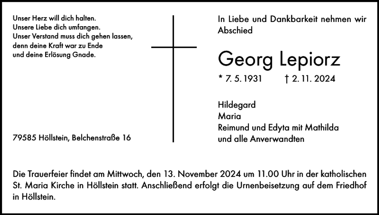 <p>Unser Herz will dich halten.<br />Unsere Liebe dich umfangen.<br />Unser Verstand muss dich gehen lassen,<br />denn deine Kraft war zu Ende<br />und deine Erlösung Gnade.</p><p>In Liebe und Dankbarkeit nehmen wir<br />Abschied</p><p>Georg Lepiorz<br />* 7. 5. 1931</p><p>79585 Höllstein, Belchenstraße 16</p><p>† 2. 11. 2024</p><p>Hildegard<br />Maria<br />Reimund und Edyta mit Mathilda<br />und alle Anverwandten</p><p>Die Trauerfeier findet am Mittwoch, den 13. November 2024 um 11.00 Uhr in der katholischen<br />St. Maria Kirche in Höllstein statt. Anschließend erfolgt die Urnenbeisetzung auf dem Friedhof<br />in Höllstein.</p>