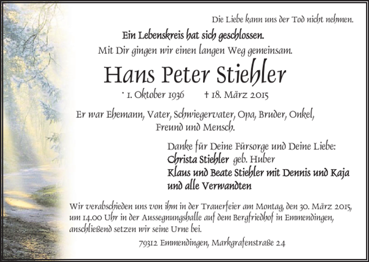 <p>Die Liebe kann uns der Tod nicht nehmen.</p><p>Mit Dir gingen wir einen langen Weg gemeinsam.</p><p>Hans Peter Stiehler<br />* 1. Oktober 1936</p><p>† 18. März 2015</p><p>Er war Ehemann, Vater, Schwiegervater, Opa, Bruder, Onkel,<br />Freund und Mensch.<br />Danke für Deine Fürsorge und Deine Liebe:<br />geb. Huber</p><p>Wir verabschieden uns von ihm in der Trauerfeier am Montag, den 30. März 2015,<br />um 14.00 Uhr in der Aussegnungshalle auf dem Bergfriedhof in Emmendingen,<br />anschließend setzen wir seine Urne bei.<br />79312 Emmendingen, Markgrafenstraße 24</p>