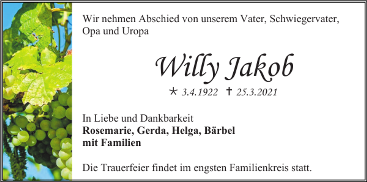 <p>Wir nehmen Abschied von unserem Vater, Schwiegervater,<br />Opa und Uropa</p><p>Willy Jakob<br /> 3.4.1922  25.3.2021<br />In Liebe und Dankbarkeit<br />Rosemarie, Gerda, Helga, Bärbel<br />mit Familien<br />Die Trauerfeier findet im engsten Familienkreis statt.</p>