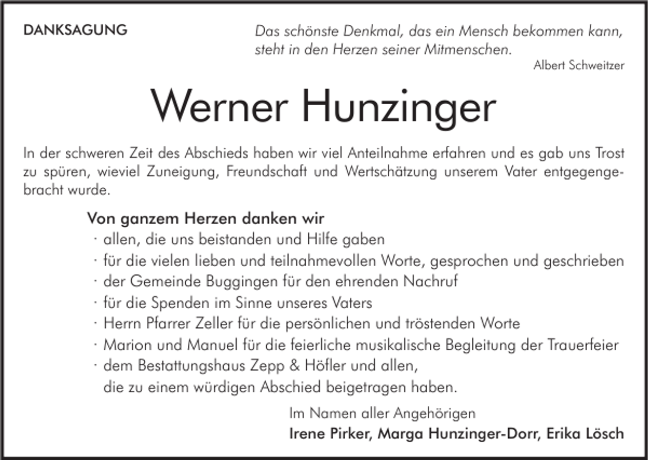 <p>DANKSAGUNG</p><p>Das schönste Denkmal, das ein Mensch bekommen kann,<br />steht in den Herzen seiner Mitmenschen.</p><p>Albert Schweitzer</p><p>Werner Hunzinger<br />In der schweren Zeit des Abschieds haben wir viel Anteilnahme erfahren und es gab uns Trost<br />zu spüren, wieviel Zuneigung, Freundschaft und Wertschätzung unserem Vater entgegengebracht wurde.</p><p>Von ganzem Herzen danken wir<br />∙ allen, die uns beistanden und Hilfe gaben<br />∙ für die vielen lieben und teilnahmevollen Worte, gesprochen und geschrieben<br />∙ der Gemeinde Buggingen für den ehrenden Nachruf<br />∙ für die Spenden im Sinne unseres Vaters<br />∙ Herrn Pfarrer Zeller für die persönlichen und tröstenden Worte<br />∙ Marion und Manuel für die feierliche musikalische Begleitung der Trauerfeier<br />∙ dem Bestattungshaus Zepp &amp; Höfler und allen,<br />die zu einem würdigen Abschied beigetragen haben.<br />Im Namen aller Angehörigen<br />Irene Pirker, Marga Hunzinger-Dorr, Erika Lösch</p>