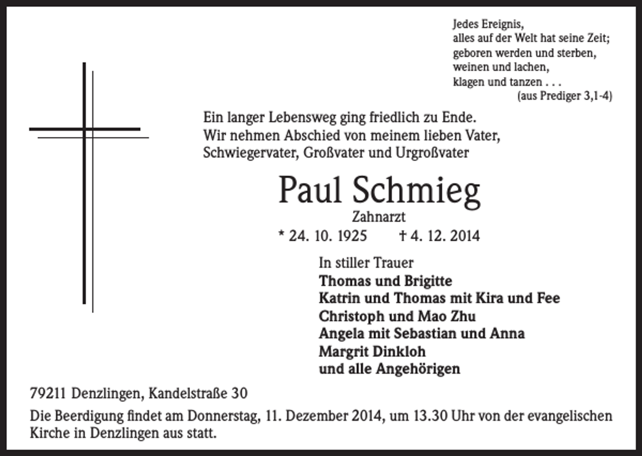<p>in langer Lebensweg ging friedlich zu Ende.<br />E<br />Wir nehmen Abschied von meinem lieben Vater,<br />Schwiegervater, Großvater und Urgroßvater</p><p>Jedes Ereignis,<br />alles auf der Welt hat seine Zeit;<br />geboren werden und sterben,<br />weinen und lachen,<br />klagen und tanzen . . .<br />(aus Prediger 3,1-4)</p><p>Paul Schmieg</p><p>Zahnarzt<br />* 24. 10. 1925 † 4. 12. 2014</p><p>In stiller Trauer<br />Thomas und Brigitte<br />Katrin und Thomas mit Kira und Fee<br />Christoph und Mao Zhu<br />Angela mit Sebastian und Anna<br />Margrit Dinkloh<br />und alle Angehörigen</p><p>79211 Denzlingen, Kandelstraße 30<br />Die Beerdigung findet am Donnerstag, 11. Dezember 2014, um 13.30 Uhr von der evangelischen<br />Kirche in Denzlingen aus statt.</p>