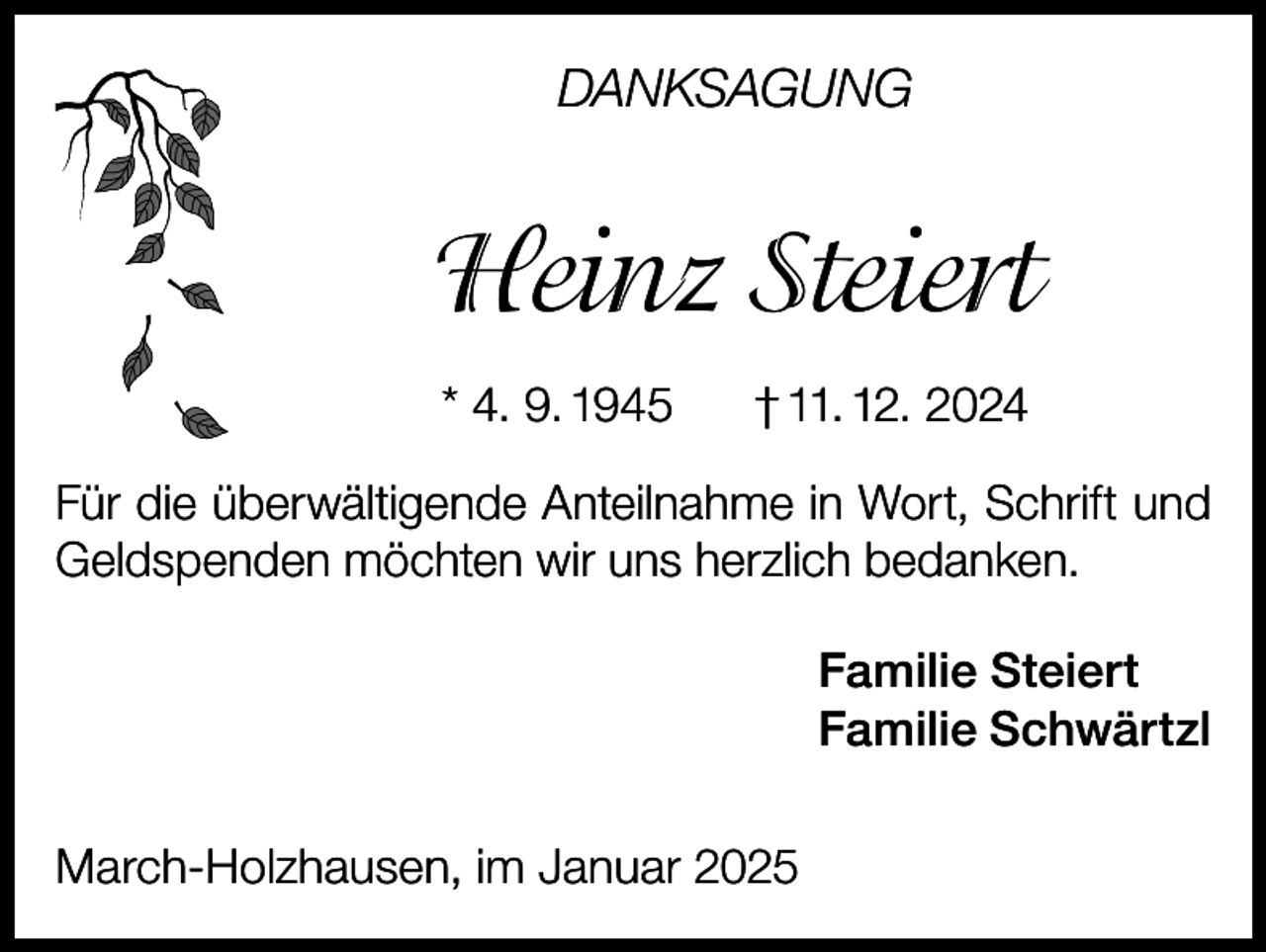 <p>DANKSAGUNG</p><p>Heinz Steiert<br />* 4. 9. 1945</p><p>† 11. 12. 2024</p><p>Für die überwältigende Anteilnahme in Wort, Schrift und<br />Geldspenden möchten wir uns herzlich bedanken.<br />Familie Steiert<br />Familie Schwärtzl<br />March-Holzhausen, im Januar 2025</p>