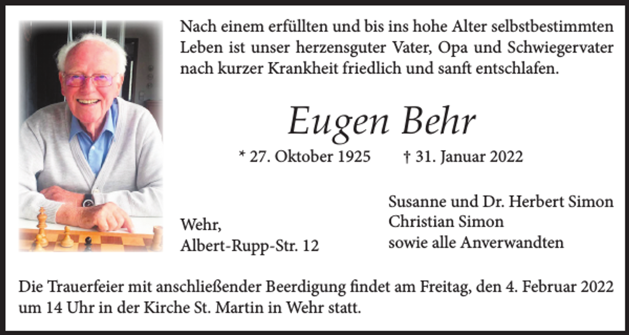 <p>Nach einem erfüllten und bis ins hohe Alter selbstbestimmten<br />Leben ist unser herzensguter Vater, Opa und Schwiegervater<br />nach kurzer Krankheit friedlich und sanft entschlafen.</p><p>Eugen Behr<br />* 27. Oktober 1925</p><p>Wehr,<br />Albert-Rupp-Str. 12</p><p>† 31. Januar 2022<br />Susanne und Dr. Herbert Simon<br />Christian Simon<br />sowie alle Anverwandten</p><p>Die Trauerfeier mit anschließender Beerdigung findet am Freitag, den 4. Februar 2022<br />um 14 Uhr in der Kirche St. Martin in Wehr statt.</p>