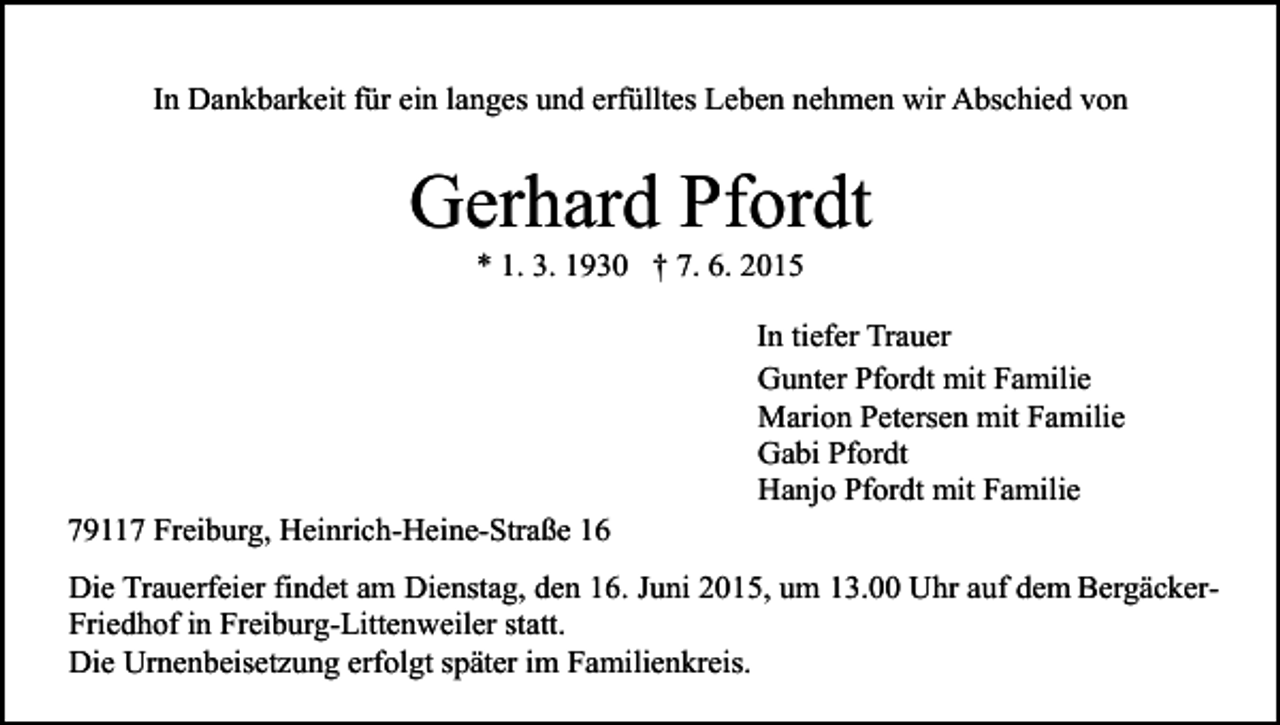 <p>In Dankbarkeit für ein langes und erfülltes Leben nehmen wir Abschied von</p><p>Gerhard Pfordt<br />* 1. 3. 1930 † 7. 6. 2015</p><p>79117 Freiburg, Heinrich-Heine-Straße 16</p><p>In tiefer Trauer<br />Gunter Pfordt mit Familie<br />Marion Petersen mit Familie<br />Gabi Pfordt<br />Hanjo Pfordt mit Familie</p><p>Die Trauerfeier findet am Dienstag, den 16. Juni 2015, um 13.00 Uhr auf dem BergäckerFriedhof in Freiburg-Littenweiler statt.<br />Die Urnenbeisetzung erfolgt später im Familienkreis.</p>