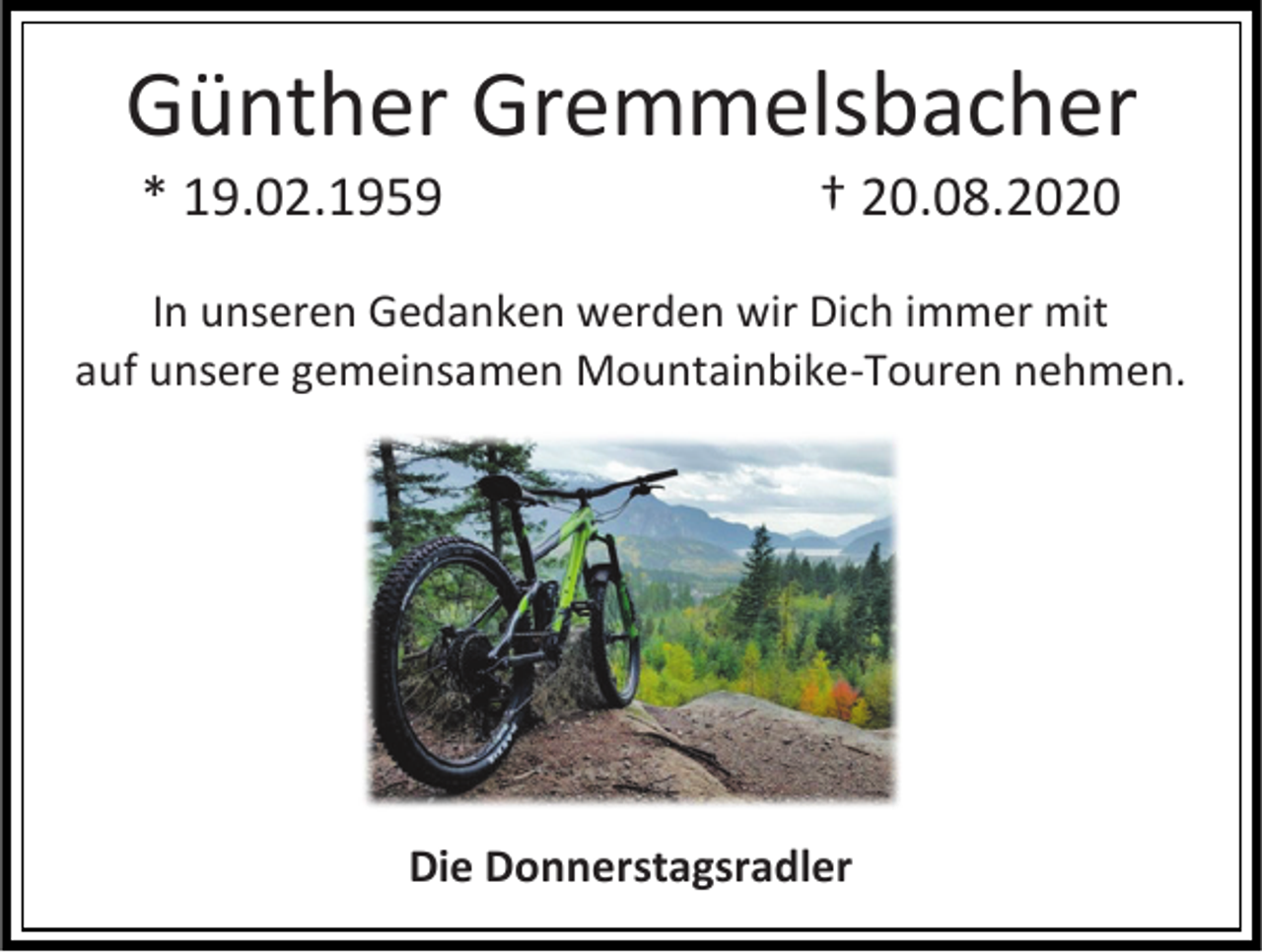<p>Günther Gremmelsbacher<br />* 19.02.1959</p><p>† 20.08.2020</p><p>In unseren Gedanken werden wir Dich immer mit<br />auf unsere gemeinsamen Mountainbike-Touren nehmen.</p><p>Die Donnerstagsradler</p>