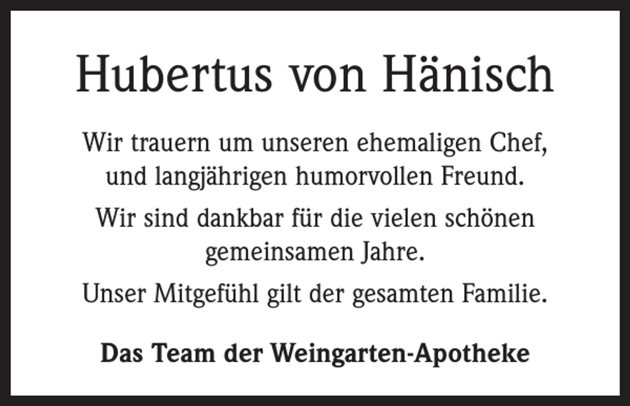 <p>Hubertus von Hänisch<br />Wir trauern um unseren ehemaligen Chef,<br />und langjährigen humorvollen Freund.<br />Wir sind dankbar für die vielen schönen<br />gemeinsamen Jahre.<br />Unser Mitgefühl gilt der gesamten Familie.<br />Das Team der Weingarten-Apotheke</p>
