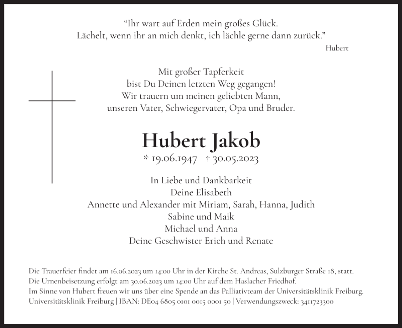 <p>“Ihr wart auf Erden mein großes Glück.<br />Lächelt, wenn ihr an mich denkt, ich lächle gerne dann zurück.”<br />Hubert</p><p>Mit großer Tapferkeit<br />bist Du Deinen letzten Weg gegangen!<br />Wir trauern um meinen geliebten Mann,<br />unseren Vater, Schwiegervater, Opa und Bruder.</p><p>Hubert Jakob<br />* 19.06.1947 † 30.05.2023</p><p>In Liebe und Dankbarkeit<br />Deine Elisabeth<br />Annette und Alexander mit Miriam, Sarah, Hanna, Judith<br />Sabine und Maik<br />Michael und Anna<br />Deine Geschwister Erich und Renate<br />Die Trauerfeier findet am 16.06.2023 um 14:00 Uhr in der Kirche St. Andreas, Sulzburger Straße 18, statt.<br />Die Urnenbeisetzung erfolgt am 30.06.2023 um 14:00 Uhr auf dem Haslacher Friedhof.<br />Im Sinne von Hubert freuen wir uns über eine Spende an das Palliativteam der Universitätsklinik Freiburg.<br />Universitätsklinik Freiburg | IBAN: DE04 6805 0101 0015 0001 50 | Verwendungszweck: 3411723300</p>