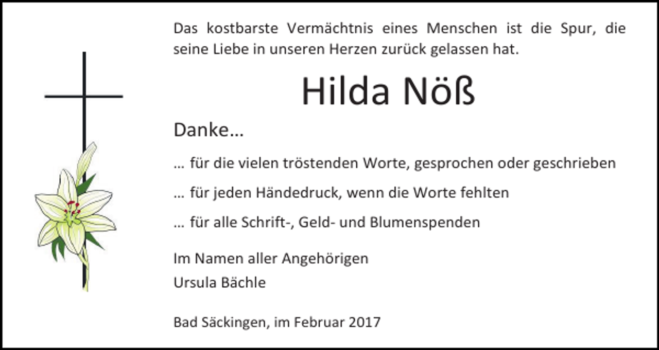 <p>Das kostbarste Vermächtnis eines Menschen ist die Spur, die<br />seine Liebe in unseren Herzen zurück gelassen hat.</p><p>Danke…</p><p>Hilda Nöß</p><p>… für die vielen tröstenden Worte, gesprochen oder geschrieben<br />… für jeden Händedruck, wenn die Worte fehlten<br />… für alle Schrift-, Geld- und Blumenspenden<br />Im Namen aller Angehörigen<br />Ursula Bächle<br />Bad Säckingen, im Februar 2017</p>