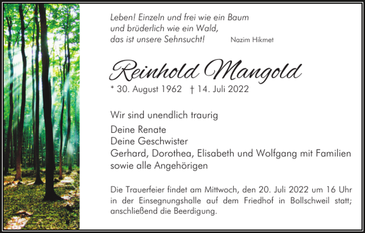 <p>Leben! Einzeln und frei wie ein Baum<br />und brüderlich wie ein Wald,<br />das ist unsere Sehnsucht!<br />Nazim Hikmet</p><p>Reinhold Mangold<br />* 30. August 1962 † 14. Juli 2022</p><p>Wir sind unendlich traurig<br />Deine Renate<br />Deine Geschwister<br />Gerhard, Dorothea, Elisabeth und Wolfgang mit Familien<br />sowie alle Angehörigen<br />Die Trauerfeier findet am Mittwoch, den 20. Juli 2022 um 16 Uhr<br />in der Einsegnungshalle auf dem Friedhof in Bollschweil statt;<br />anschließend die Beerdigung.</p>