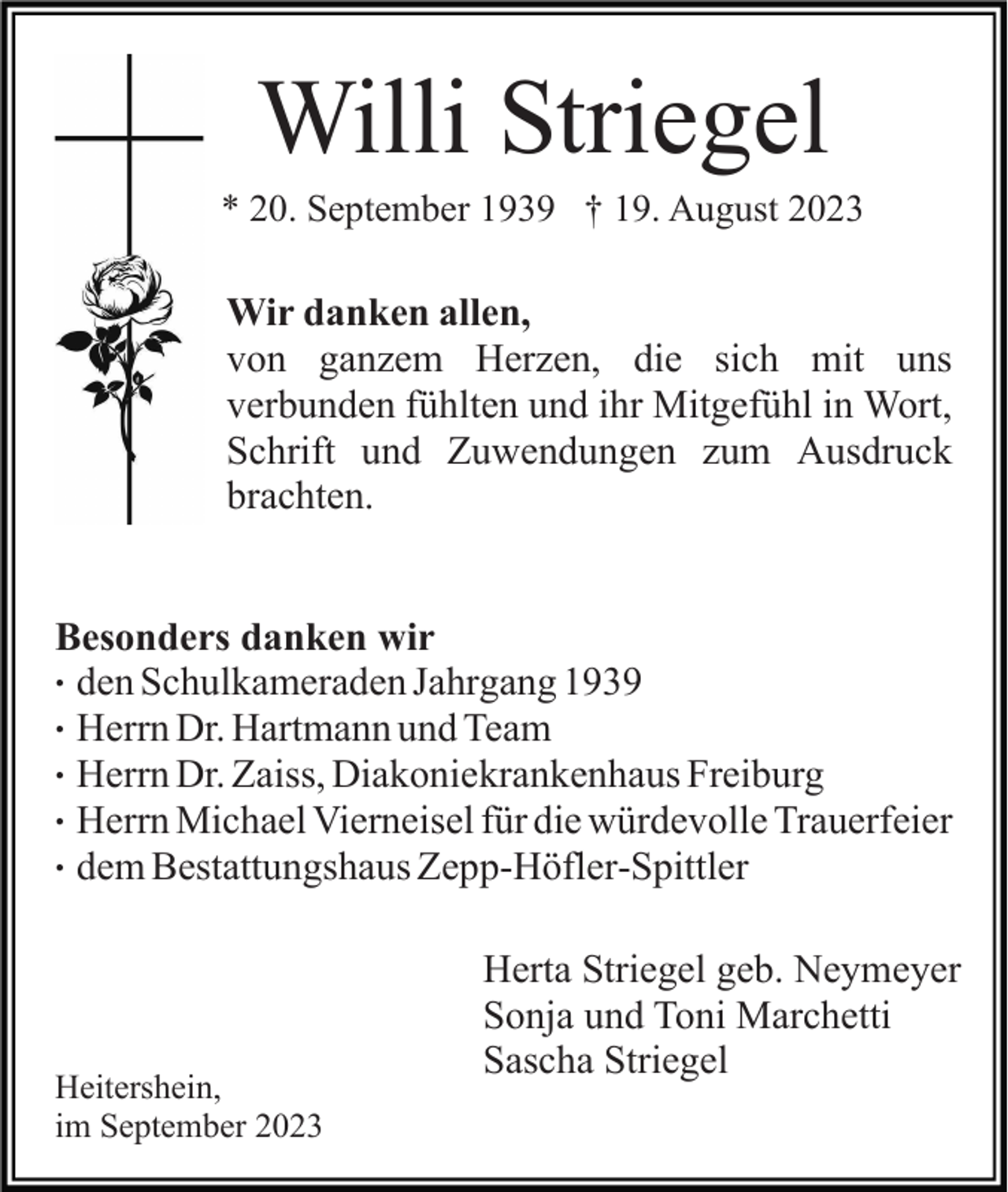 <p>Willi Striegel<br />* 20. September 1939 † 19. August 2023</p><p>Wir danken allen,<br />von ganzem Herzen, die sich mit uns<br />verbunden fühlten und ihr Mitgefühl in Wort,<br />Schrift und Zuwendungen zum Ausdruck<br />brachten.<br />Besonders danken wir<br />. den Schulkameraden Jahrgang 1939<br />. Herrn Dr. Hartmann und Team<br />. Herrn Dr. Zaiss, Diakoniekrankenhaus Freiburg<br />. Herrn Michael Vierneisel für die würdevolle Trauerfeier<br />. dem Bestattungshaus Zepp-Höfler-Spittler</p><p>Heitershein,<br />im September 2023</p><p>Herta Striegel geb. Neymeyer<br />Sonja und Toni Marchetti<br />Sascha Striegel</p>
