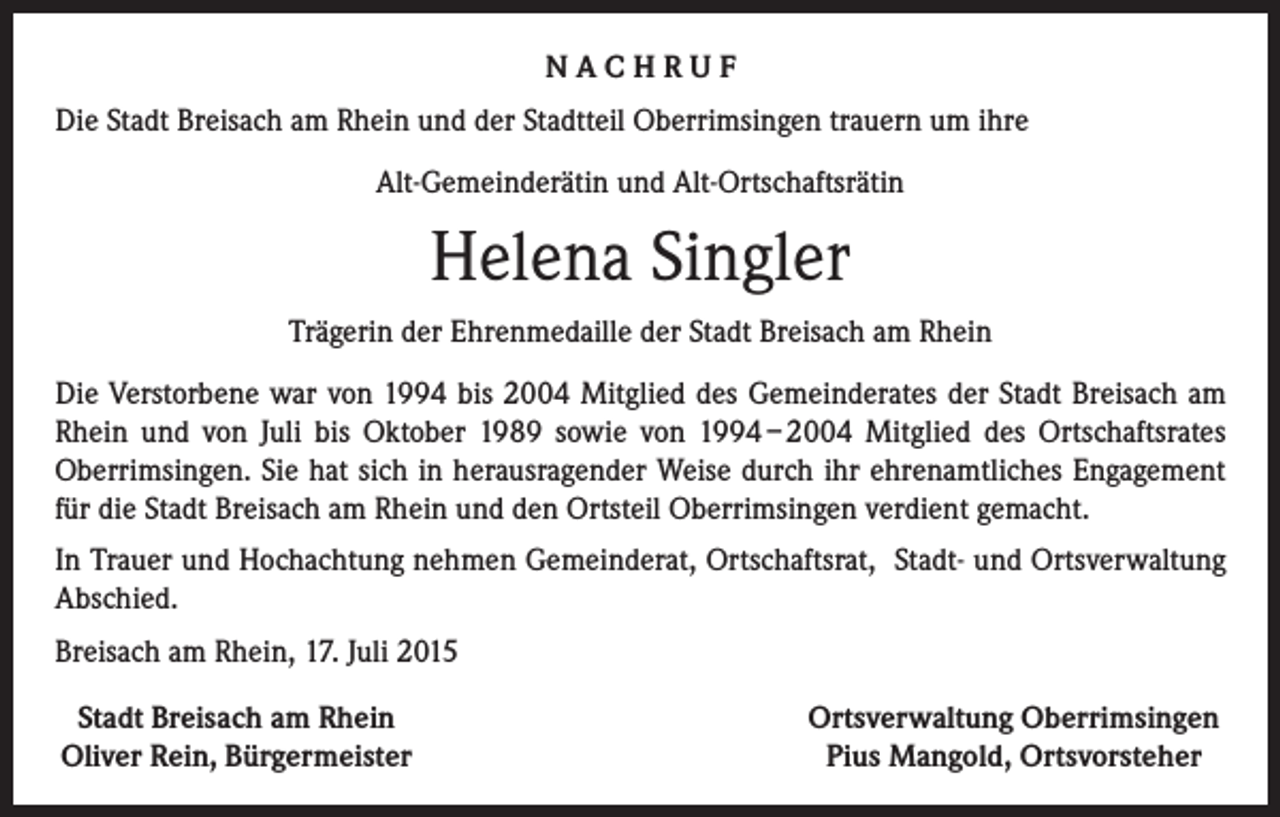 <p>NACHRUF<br />Die Stadt Breisach am Rhein und der Stadtteil Oberrimsingen trauern um ihre<br />Alt-Gemeinderätin und Alt-Ortschaftsrätin</p><p>Helena Singler<br />Trägerin der Ehrenmedaille der Stadt Breisach am Rhein<br />Die Verstorbene war von 1994 bis 2004 Mitglied des Gemeinderates der Stadt Breisach am<br />Rhein und von Juli bis Oktober 1989 sowie von 1994 – 2004 Mitglied des Ortschaftsrates<br />­Oberrimsingen. Sie hat sich in herausragender Weise durch ihr ehrenamtliches Engagement<br />für die Stadt Breisach am Rhein und den Ortsteil Oberrimsingen verdient gemacht.<br />In Trauer und Hochachtung nehmen Gemeinderat, Ortschaftsrat, Stadt- und Ortsverwaltung<br />Abschied.<br />Breisach am Rhein, 17. Juli 2015<br />Stadt Breisach am Rhein<br />Oliver Rein, Bürgermeister</p><p>Ortsverwaltung Oberrimsingen<br />Pius Mangold, Ortsvorsteher</p>