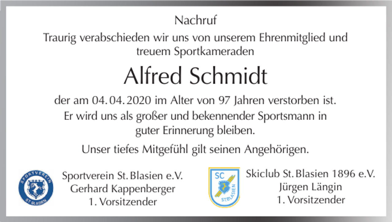 <p>Nachruf<br />Traurig verabschieden wir uns von unserem Ehrenmitglied und<br />treuem Sportkameraden</p><p>Alfred Schmidt<br />der am 04. 04. 2020 im Alter von 97 Jahren verstorben ist.<br />Er wird uns als großer und bekennender Sportsmann in<br />guter Erinnerung bleiben.<br />Unser tiefes Mitgefühl gilt seinen Angehörigen.<br />Sportverein St. Blasien e.V.<br />Gerhard Kappenberger<br />1. Vorsitzender</p><p>Skiclub St. Blasien 1896 e.V.<br />Jürgen Längin<br />1. Vorsitzender</p>