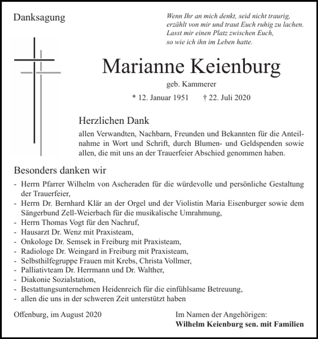 <p>Danksagung</p><p>Wenn Ihr an mich denkt, seid nicht traurig,<br />erzählt von mir und traut Euch ruhig zu lachen.<br />Lasst mir einen Platz zwischen Euch,<br />so wie ich ihn im Leben hatte.</p><p>Marianne Keienburg<br />geb. Kammerer<br />* 12. Januar 1951</p><p>† 22. Juli 2020</p><p>Herzlichen Dank<br />allen Verwandten, Nachbarn, Freunden und Bekannten für die Anteilnahme in Wort und Schrift, durch Blumen- und Geldspenden sowie<br />allen, die mit uns an der Trauerfeier Abschied genommen haben.</p><p>Besonders danken wir<br />- Herrn Pfarrer Wilhelm von Ascheraden für die würdevolle und persönliche Gestaltung<br />der Trauerfeier,<br />- Herrn Dr. Bernhard Klär an der Orgel und der Violistin Maria Eisenburger sowie dem<br />Sängerbund Zell-Weierbach für die musikalische Umrahmung,<br />- Herrn Thomas Vogt für den Nachruf,<br />- Hausarzt Dr. Wenz mit Praxisteam,<br />- Onkologe Dr. Semsek in Freiburg mit Praxisteam,<br />- Radiologe Dr. Weingard in Freiburg mit Praxisteam,<br />- Selbsthilfegruppe Frauen mit Krebs, Christa Vollmer,<br />- Palliativteam Dr. Herrmann und Dr. Walther,<br />- Diakonie Sozialstation,<br />- Bestattungsunternehmen Heidenreich für die einfühlsame Betreuung,<br />- allen die uns in der schweren Zeit unterstützt haben<br />Offenburg, im August 2020</p><p>Im Namen der Angehörigen:<br />Wilhelm Keienburg sen. mit Familien</p>