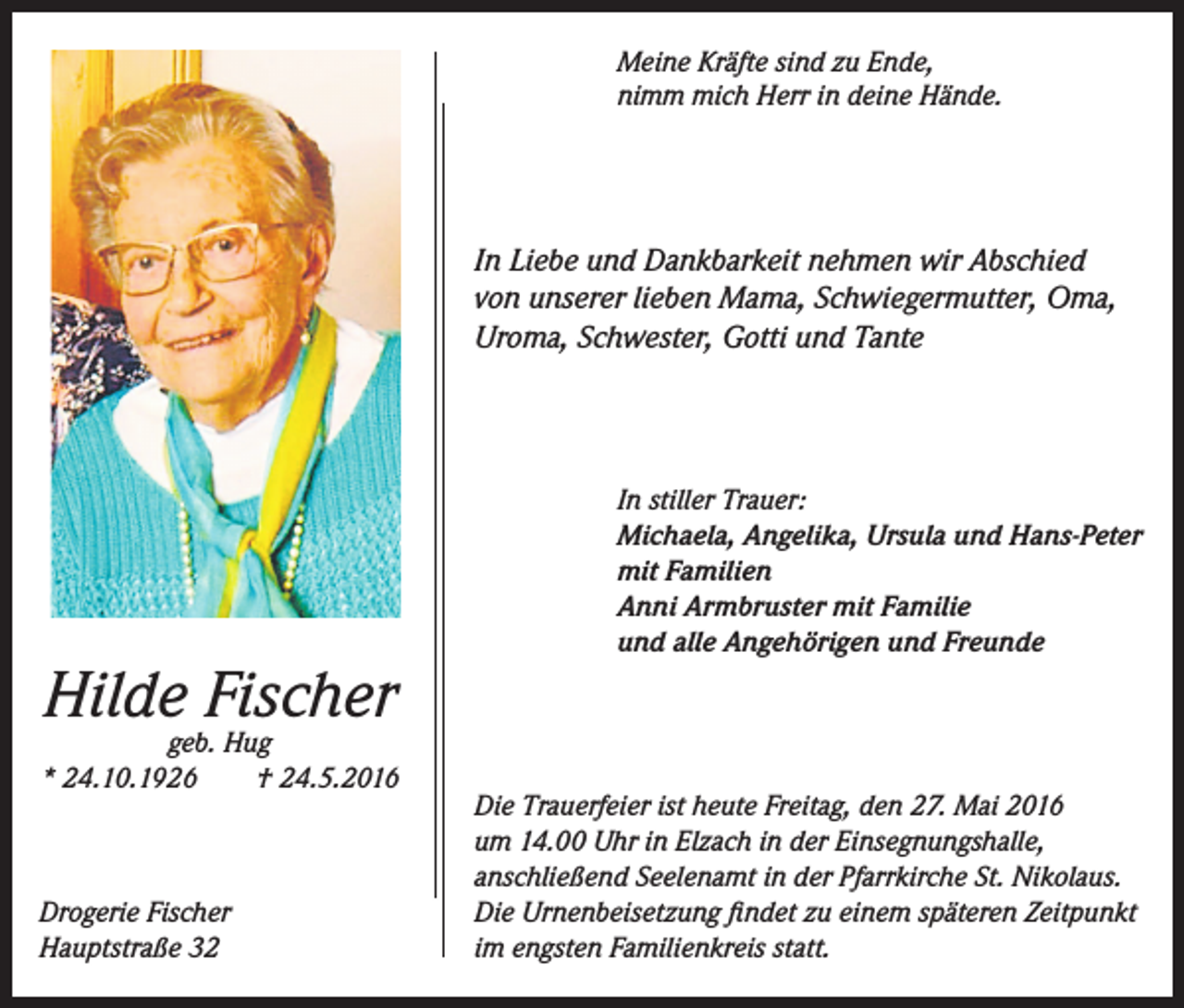 <p>Meine Kräfte sind zu Ende,<br />nimm mich Herr in deine Hände.</p><p>In Liebe und Dankbarkeit nehmen wir Abschied<br />von unserer lieben Mama, Schwiegermutter, Oma,<br />Uroma, Schwester, Gotti und Tante</p><p>Hilde Fischer</p><p>geb. Hug<br />* 24.10.1926<br />† 24.5.2016</p><p>Drogerie Fischer<br />Hauptstraße 32</p><p>In stiller Trauer:<br />Michaela, Angelika, Ursula und Hans-Peter<br />mit Familien<br />Anni Armbruster mit Familie<br />und alle Angehörigen und Freunde</p><p>Die Trauerfeier ist heute Freitag, den 27. Mai 2016<br />um 14.00 Uhr in Elzach in der Einsegnungshalle,<br />anschließend Seelenamt in der Pfarrkirche St. Nikolaus.<br />Die Urnenbeisetzung findet zu einem späteren Zeitpunkt<br />im engsten Familienkreis statt.</p>