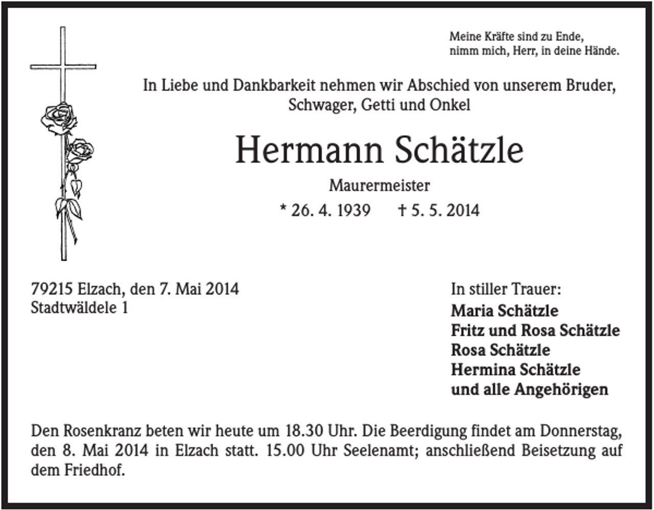 <p>Meine Kräfte sind zu Ende,<br />nimm mich, Herr, in deine Hände.</p><p>In Liebe und Dankbarkeit nehmen wir Abschied von unserem Bruder,<br />Schwager, Getti und Onkel</p><p>Hermann Schätzle<br />Maurermeister<br />* 26. 4. 1939<br />† 5. 5. 2014</p><p>79215 Elzach, den 7. Mai 2014<br />Stadtwäldele 1</p><p>In stiller Trauer:<br />Maria Schätzle<br />Fritz und Rosa Schätzle<br />Rosa Schätzle<br />Hermina Schätzle<br />und alle Angehörigen</p><p>Den Rosenkranz beten wir heute um 18.30 Uhr. Die Beerdigung findet am Donnerstag,<br />den 8. Mai 2014 in Elzach statt. 15.00 Uhr Seelenamt; anschließend Beisetzung auf<br />dem Friedhof.</p>
