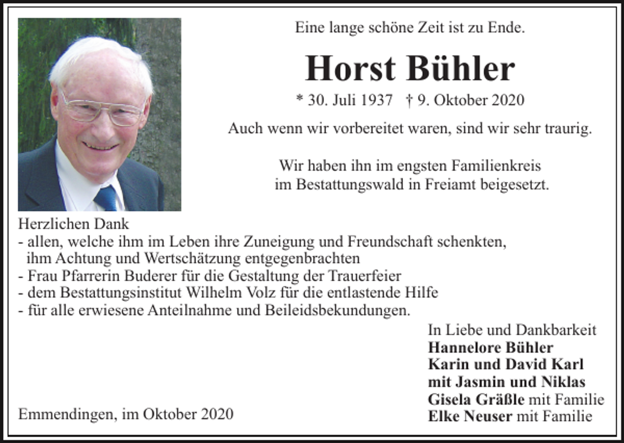 <p>Eine lange schöne Zeit ist zu Ende.</p><p>Horst Bühler<br />* 30. Juli 1937 † 9. Oktober 2020<br />Auch wenn wir vorbereitet waren, sind wir sehr traurig.<br />Wir haben ihn im engsten Familienkreis<br />im Bestattungswald in Freiamt beigesetzt.<br />Herzlichen Dank<br />- allen, welche ihm im Leben ihre Zuneigung und Freundschaft schenkten,<br />ihm Achtung und Wertschätzung entgegenbrachten<br />- Frau Pfarrerin Buderer für die Gestaltung der Trauerfeier<br />- dem Bestattungsinstitut Wilhelm Volz für die entlastende Hilfe<br />- für alle erwiesene Anteilnahme und Beileidsbekundungen.<br />In Liebe und Dankbarkeit<br />Hannelore Bühler<br />Karin und David Karl<br />mit Jasmin und Niklas<br />Gisela Gräßle mit Familie<br />Emmendingen, im Oktober 2020<br />Elke Neuser mit Familie</p>