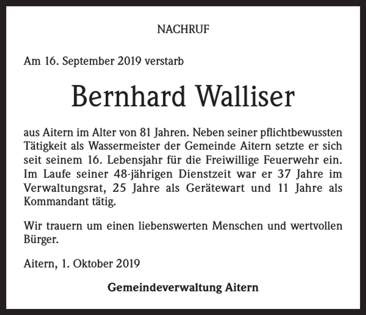 <p>NACHRUF<br />Am 16. September 2019 verstarb</p><p>Bernhard Walliser<br />aus Aitern im Alter von 81 Jahren. Neben seiner pflichtbewussten<br />Tätigkeit als Wassermeister der Gemeinde Aitern setzte er sich<br />seit seinem 16. Lebensjahr für die Freiwillige Feuerwehr ein.<br />Im Laufe seiner 48-jährigen Dienstzeit war er 37 Jahre im<br />Verwaltungsrat, 25 Jahre als Gerätewart und 11 Jahre als<br />Kommandant tätig.<br />Wir trauern um einen liebenswerten Menschen und wertvollen<br />Bürger.<br />Aitern, 1. Oktober 2019<br />Gemeindeverwaltung Aitern</p>