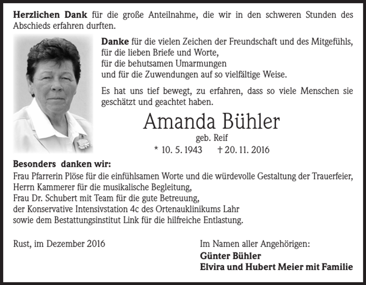 <p>Herzlichen Dank für die große Anteilnahme, die wir in den schweren Stunden des<br />­A bschieds erfahren durften.<br />Danke für die vielen Zeichen der Freundschaft und des Mitgefühls,<br />für die lieben Briefe und Worte,<br />für die behutsamen Umarmungen<br />und für die Zuwendungen auf so vielfältige Weise.<br />Es hat uns tief bewegt, zu erfahren, dass so viele Menschen sie<br />­geschätzt und geachtet haben.</p><p>Amanda Bühler<br />geb. Reif<br />* 10. 5. 1943 † 20. 11. 2016</p><p>Besonders danken wir:<br />Frau Pfarrerin Plöse für die einfühlsamen Worte und die würdevolle Gestaltung der Trauerfeier,<br />Herrn Kammerer für die musikalische Begleitung,<br />Frau Dr. Schubert mit Team für die gute Betreuung,<br />der Konservative Intensivstation 4c des Ortenauklinikums Lahr<br />sowie dem Bestattungsinstitut Link für die hilfreiche Entlastung.<br />Rust, im Dezember 2016</p><p>Im Namen aller Angehörigen:<br />Günter Bühler<br />Elvira und Hubert Meier mit Familie</p>