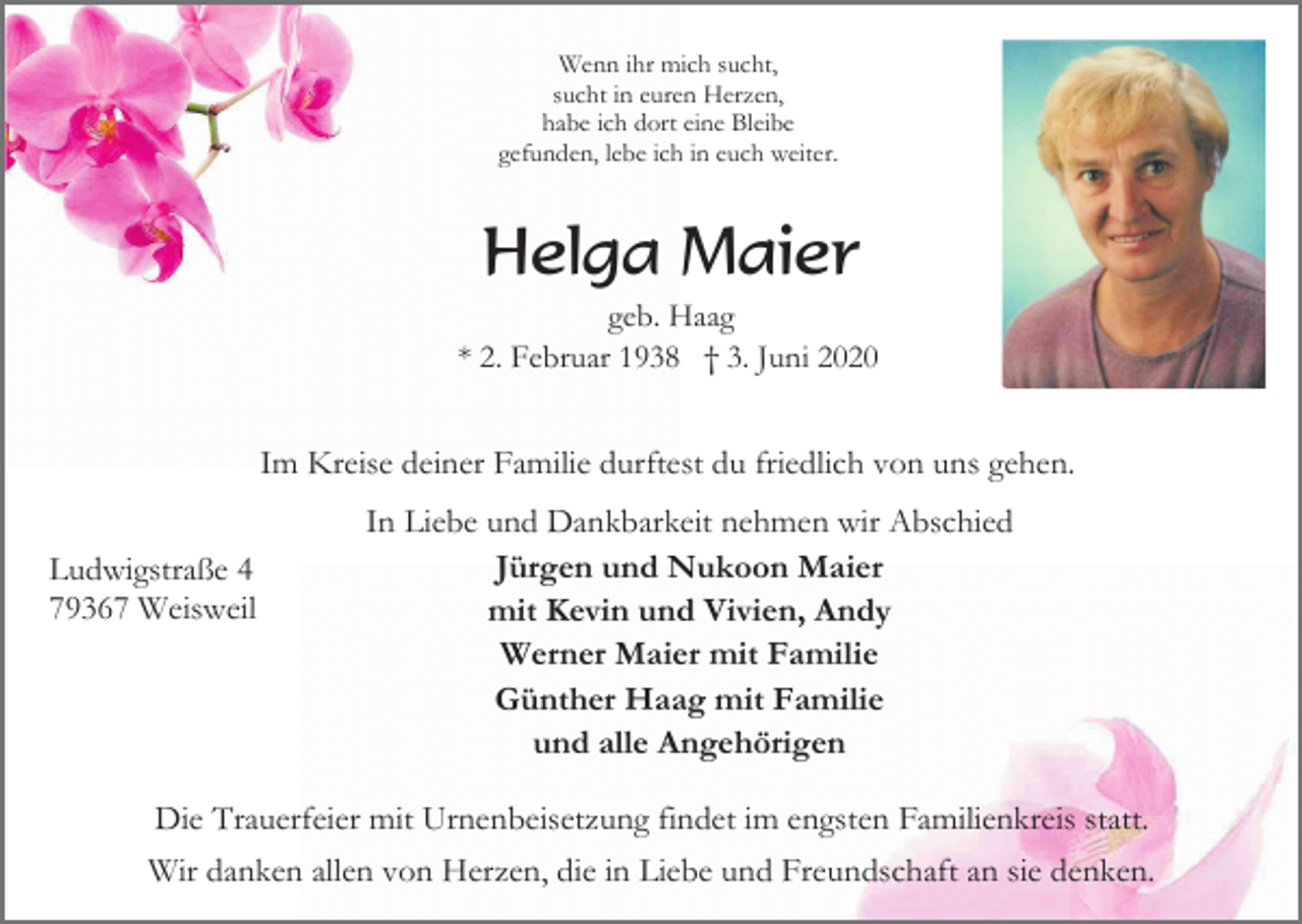 <p>Wenn ihr mich sucht,<br />sucht in euren Herzen,<br />habe ich dort eine Bleibe<br />gefunden, lebe ich in euch weiter.</p><p>Helga Maier<br />geb. Haag<br />* 2. Februar 1938 † 3. Juni 2020</p><p>Im Kreise deiner Familie durftest du friedlich von uns gehen.<br />Ludwigstraße 4<br />79367 Weisweil</p><p>In Liebe und Dankbarkeit nehmen wir Abschied<br />Jürgen und Nukoon Maier<br />mit Kevin und Vivien, Andy<br />Werner Maier mit Familie<br />Günther Haag mit Familie<br />und alle Angehörigen</p><p>Die Trauerfeier mit Urnenbeisetzung findet im engsten Familienkreis statt.<br />Wir danken allen von Herzen, die in Liebe und Freundschaft an sie denken.</p>