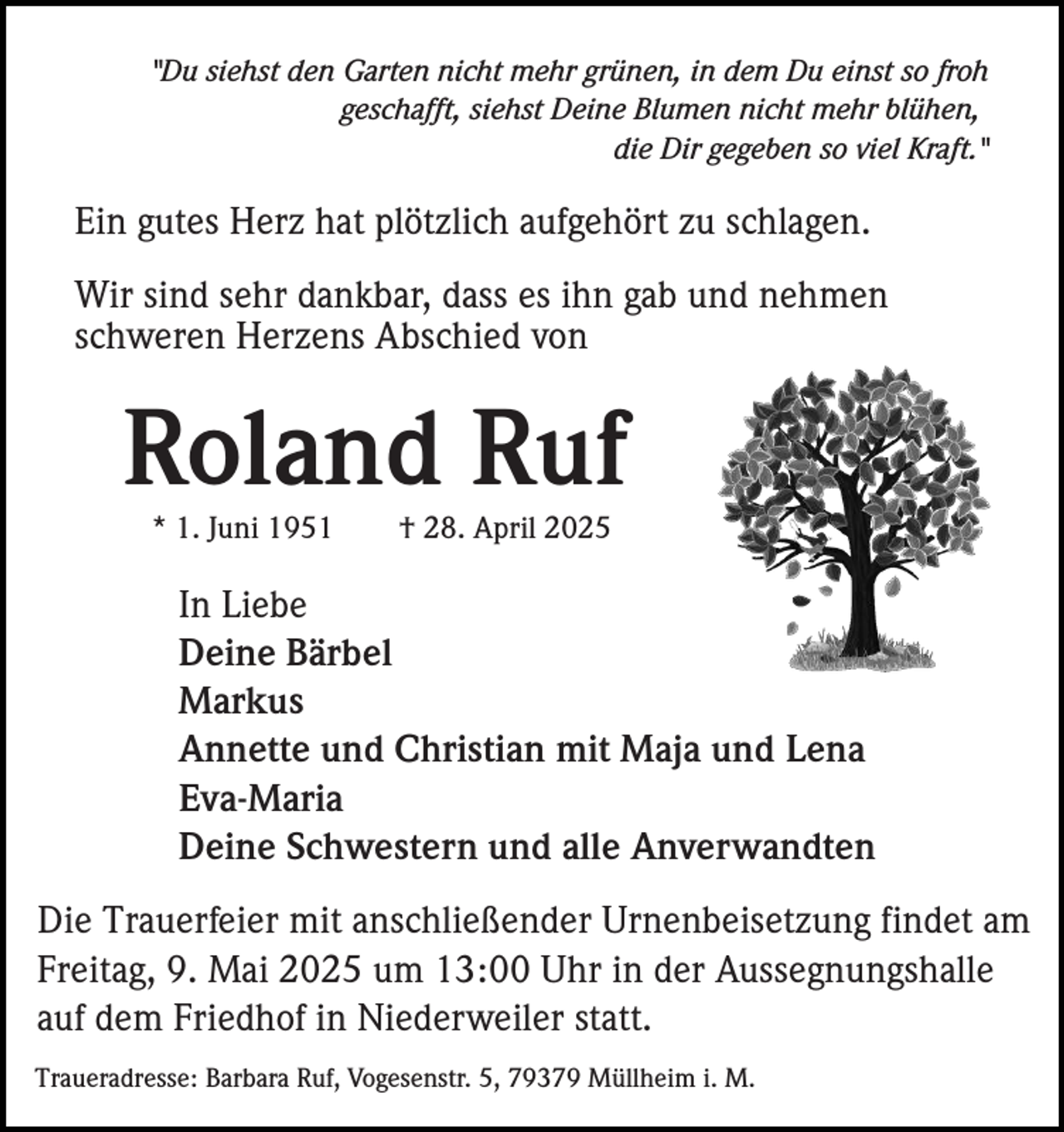 <p>"Du siehst den Garten nicht mehr grünen, in dem Du einst so froh<br />geschafft, siehst Deine Blumen nicht mehr blühen,<br />die Dir gegeben so viel Kraft."</p><p>Ein gutes Herz hat plötzlich aufgehört zu schlagen.<br />Wir sind sehr dankbar, dass es ihn gab und nehmen<br />schweren Herzens Abschied von</p><p>Roland Ruf<br />* 1. Juni 1951</p><p>† 28. April 2025</p><p>In Liebe<br />Deine Bärbel<br />Markus<br />Annette und Christian mit Maja und Lena<br />Eva-Maria<br />Deine Schwestern und alle Anverwandten<br />Die Trauerfeier mit anschließender Urnenbeisetzung findet am<br />Freitag, 9. Mai 2025 um 13:00 Uhr in der Aussegnungshalle<br />auf dem Friedhof in Niederweiler statt.<br />Traueradresse: Barbara Ruf, Vogesenstr. 5, 79379 Müllheim i. M.</p>
