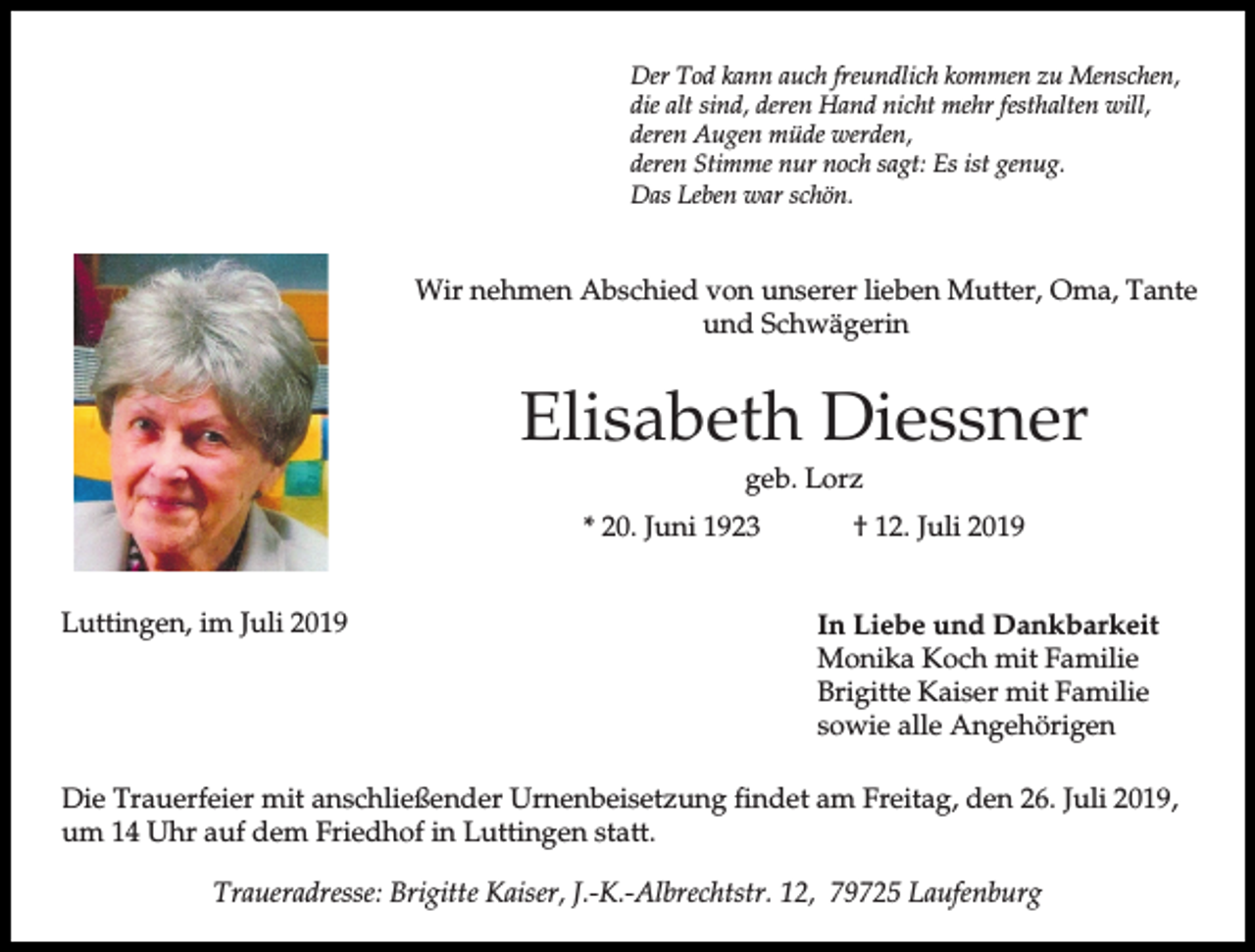 <p>Der Tod kann auch freundlich kommen zu Menschen,<br />die alt sind, deren Hand nicht mehr festhalten will,<br />deren Augen müde werden,<br />deren Stimme nur noch sagt: Es ist genug.<br />Das Leben war schön.</p><p>Wir nehmen Abschied von unserer lieben Mutter, Oma, Tante<br />und Schwägerin</p><p>Elisabeth Diessner<br />geb. Lorz<br />* 20. Juni 1923<br />Luttingen, im Juli 2019</p><p>† 12. Juli 2019<br />In Liebe und Dankbarkeit<br />Monika Koch mit Familie<br />Brigitte Kaiser mit Familie<br />sowie alle Angehörigen</p><p>Die Trauerfeier mit anschließender Urnenbeisetzung findet am Freitag, den 26. Juli 2019,<br />um 14 Uhr auf dem Friedhof in Luttingen statt.<br />Traueradresse: Brigitte Kaiser, J.-K.-Albrechtstr. 12, 79725 Laufenburg</p>