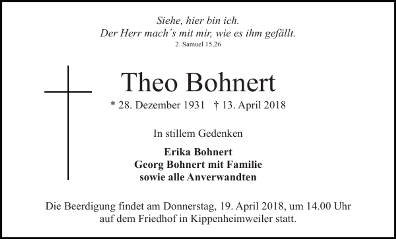 <p>Siehe, hier bin ich.<br />Der Herr mach´s mit mir, wie es ihm gefällt.<br />2. Samuel 15,26</p><p>Theo Bohnert</p><p>* 28. Dezember 1931 † 13. April 2018<br />In stillem Gedenken<br />Erika Bohnert<br />Georg Bohnert mit Familie<br />sowie alle Anverwandten<br />Die Beerdigung findet am Donnerstag, 19. April 2018, um 14.00 Uhr<br />auf dem Friedhof in Kippenheimweiler statt.</p>