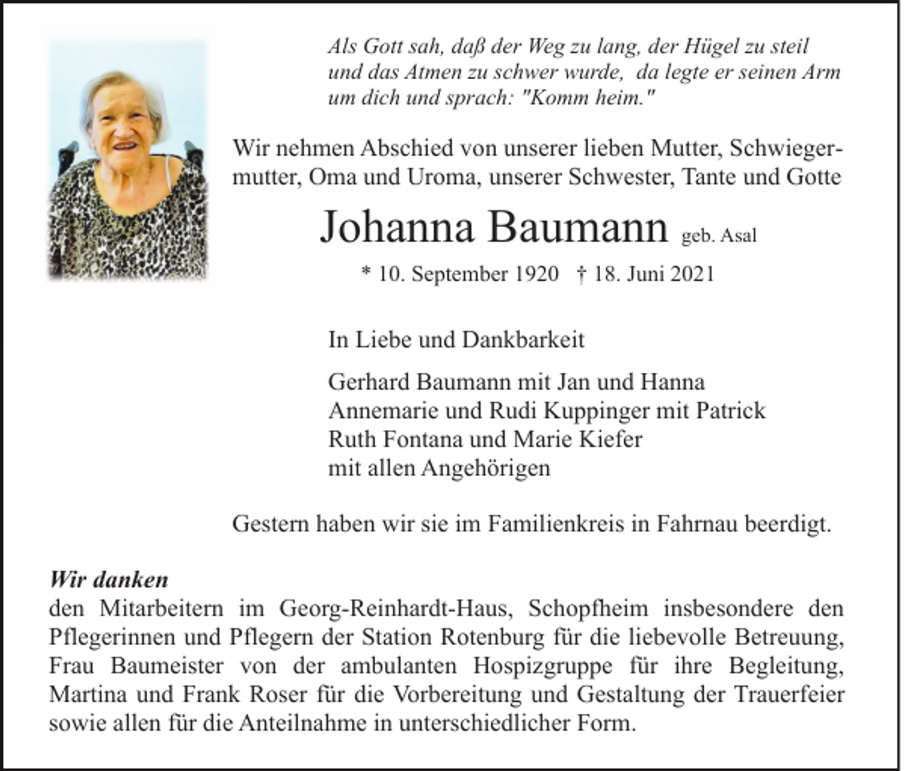 <p>Als Gott sah, daß der Weg zu lang, der Hügel zu steil<br />und das Atmen zu schwer wurde, da legte er seinen Arm<br />um dich und sprach: "Komm heim."</p><p>Wir nehmen Abschied von unserer lieben Mutter, Schwiegermutter, Oma und Uroma, unserer Schwester, Tante und Gotte</p><p>Johanna Baumann geb. Asal<br />* 10. September 1920 † 18. Juni 2021</p><p>In Liebe und Dankbarkeit<br />Gerhard Baumann mit Jan und Hanna<br />Annemarie und Rudi Kuppinger mit Patrick<br />Ruth Fontana und Marie Kiefer<br />mit allen Angehörigen<br />Gestern haben wir sie im Familienkreis in Fahrnau beerdigt.<br />Wir danken<br />den Mitarbeitern im Georg-Reinhardt-Haus, Schopfheim insbesondere den<br />Pflegerinnen und Pflegern der Station Rotenburg für die liebevolle Betreuung,<br />Frau Baumeister von der ambulanten Hospizgruppe für ihre Begleitung,<br />Martina und Frank Roser für die Vorbereitung und Gestaltung der Trauerfeier<br />sowie allen für die Anteilnahme in unterschiedlicher Form.</p>